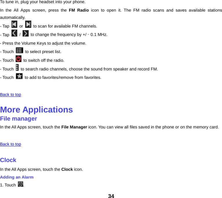 To tune in, plug your headset into your phone. In the All Apps screen, press the FM Radio icon to open it. The FM radio scans and saves available stations automatically. - Tap   or   to scan for available FM channels. - Tap   /   to change the frequency by +/–0.1 MHz. - Press the Volume Keys to adjust the volume. - Touch   to select preset list. - Touch   to switch off the radio. - Touch   to search radio channels, choose the sound from speaker and record FM. - Touch   to add to favorites/remove from favorites.   Back to top    More Applications File manager In the All Apps screen, touch the File Manager icon. You can view all files saved in the phone or on the memory card.   Back to top    Clock In the All Apps screen, touch the Clock icon. Adding an Alarm 1. Touch  . 34 