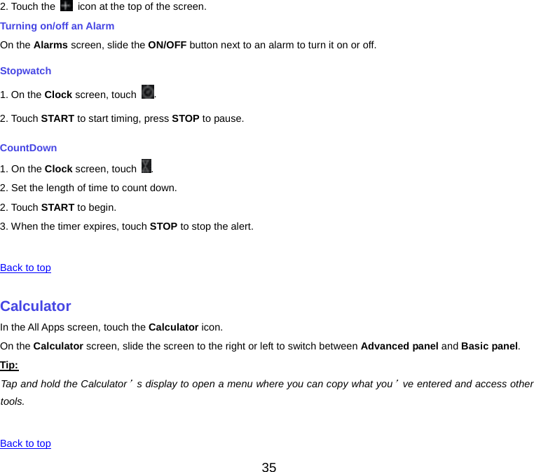  2. Touch the   icon at the top of the screen. Turning on/off an Alarm On the Alarms screen, slide the ON/OFF button next to an alarm to turn it on or off. Stopwatch 1. On the Clock screen, touch  . 2. Touch START to start timing, press STOP to pause. CountDown 1. On the Clock screen, touch  . 2. Set the length of time to count down. 2. Touch START to begin. 3. When the timer expires, touch STOP to stop the alert.   Back to top    Calculator In the All Apps screen, touch the Calculator icon. On the Calculator screen, slide the screen to the right or left to switch between Advanced panel and Basic panel. Tip: Tap and hold the Calculator’s display to open a menu where you can copy what you’ve entered and access other tools.   Back to top 35 