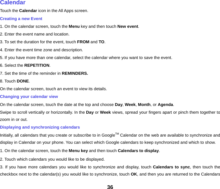    Calendar Touch the Calendar icon in the All Apps screen. Creating a new Event 1. On the calendar screen, touch the Menu key and then touch New event. 2. Enter the event name and location. 3. To set the duration for the event, touch FROM and TO. 4. Enter the event time zone and description. 5. If you have more than one calendar, select the calendar where you want to save the event. 6. Select the REPETITION. 7. Set the time of the reminder in REMINDERS. 8. Touch DONE.   On the calendar screen, touch an event to view its details. Changing your calendar view On the calendar screen, touch the date at the top and choose Day, Week, Month, or Agenda. Swipe to scroll vertically or horizontally. In the Day or Week views, spread your fingers apart or pinch them together to zoom in or out. Displaying and synchronizing calendars Initially, all calendars that you create or subscribe to in GoogleTM Calendar on the web are available to synchronize and display in Calendar on your phone. You can select which Google calendars to keep synchronized and which to show.   1. On the calendar screen, touch the Menu key and then touch Calendars to display. 2. Touch which calendars you would like to be displayed. 3. If you have more calendars you would like to synchronize and display, touch Calendars to sync, then touch the checkbox next to the calendar(s) you would like to synchronize, touch OK, and then you are returned to the Calendars 36 