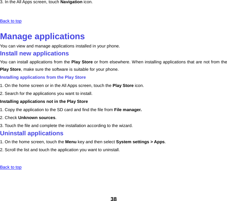3. In the All Apps screen, touch Navigation icon.   Back to top    Manage applications You can view and manage applications installed in your phone. Install new applications You can install applications from the Play Store or from elsewhere. When installing applications that are not from the Play Store, make sure the software is suitable for your phone. Installing applications from the Play Store 1. On the home screen or in the All Apps screen, touch the Play Store icon. 2. Search for the applications you want to install. Installing applications not in the Play Store 1. Copy the application to the SD card and find the file from File manager. 2. Check Unknown sources. 3. Touch the file and complete the installation according to the wizard. Uninstall applications 1. On the home screen, touch the Menu key and then select System settings &gt; Apps. 2. Scroll the list and touch the application you want to uninstall.     Back to top    38 