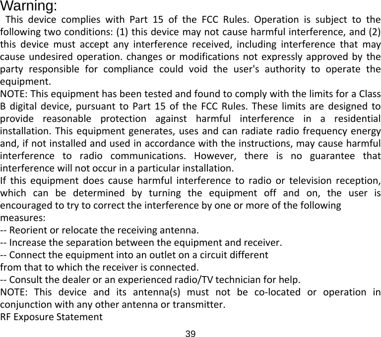  Warning: This device complies with Part 15 of the FCC Rules. Operation is subject to the following two conditions: (1) this device may not cause harmful interference, and (2) this device must accept any interference received, including interference that may cause undesired operation. changes or modifications not expressly approved by the party responsible for compliance could void the user&apos;s authority to operate the equipment. NOTE: This equipment has been tested and found to comply with the limits for a Class B digital device, pursuant to Part 15 of the FCC Rules. These limits are designed to provide reasonable protection against harmful interference in a residential installation. This equipment generates, uses and can radiate radio frequency energy and, if not installed and used in accordance with the instructions, may cause harmful interference to radio communications. However, there is no guarantee that interference will not occur in a particular installation. If this equipment does cause harmful interference to radio or television reception, which can be determined by turning the equipment off and on, the user is encouraged to try to correct the interference by one or more of the following measures: -- Reorient or relocate the receiving antenna. -- Increase the separation between the equipment and receiver. -- Connect the equipment into an outlet on a circuit different from that to which the receiver is connected. -- Consult the dealer or an experienced radio/TV technician for help. NOTE: This device and its antenna(s) must not be co-located or operation in conjunction with any other antenna or transmitter. RF Exposure Statement 39 