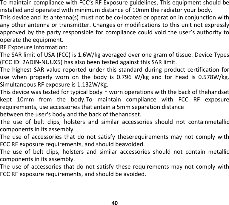 To maintain compliance with FCC’s RF Exposure guidelines, This equipment should be installed and operated with minimum distance of 10mm the radiator your body.   This device and its antenna(s) must not be co-located or operation in conjunction with any other antenna or transmitter. Changes or modifications to this unit not expressly approved by the party responsible for compliance could void the user’s authority to operate the equipment. RF Exposure Information:   The SAR limit of USA (FCC) is 1.6W/kg averaged over one gram of tissue. Device Types (FCC ID: 2ADIN-NUUX5) has also been tested against this SAR limit. The highest SAR value reported under this standard during product certification for use when properly worn on the body is 0.796  W/kg and for head is 0.578W/kg. Simultaneous RF exposure is 1.132W/Kg. This device was tested for typical body‐worn operations with the back of thehandset kept 10mm from the body.To maintain compliance with FCC RF exposure requirements, use accessories that antain a 5mm separation distance between the user&apos;s body and the back of thehandset. The use of belt clips, holsters and similar accessories should not containmetallic components in its assembly.   The use of accessories that do not satisfy theserequirements may not comply with FCC RF exposure requirements, and should beavoided. The use of belt clips, holsters and similar accessories should not contain metallic components in its assembly.   The use of accessories that do not satisfy these requirements may not comply with FCC RF exposure requirements, and should be avoided.  40 