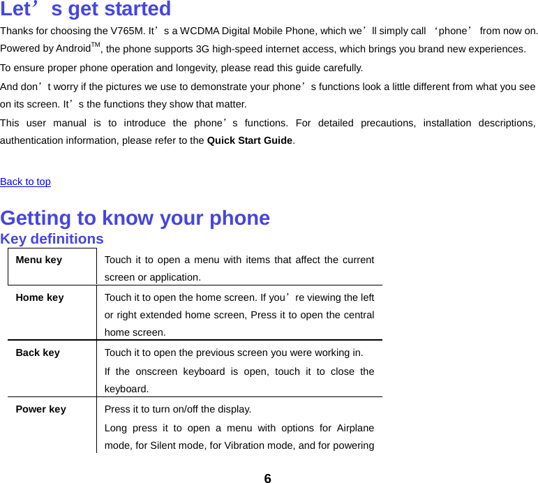 Let’s get started Thanks for choosing the V765M. It’s a WCDMA Digital Mobile Phone, which we’ll simply call ‘phone’ from now on. Powered by AndroidTM, the phone supports 3G high-speed internet access, which brings you brand new experiences. To ensure proper phone operation and longevity, please read this guide carefully.   And don’t worry if the pictures we use to demonstrate your phone’s functions look a little different from what you see on its screen. It’s the functions they show that matter. This user manual is to introduce the phone’s functions. For detailed precautions, installation descriptions, authentication information, please refer to the Quick Start Guide.    Back to top    Getting to know your phone Key definitions Menu key Touch it to open a menu with items that affect the current screen or application. Home key Touch it to open the home screen. If you’re viewing the left or right extended home screen, Press it to open the central home screen. Back key Touch it to open the previous screen you were working in. If the onscreen keyboard is open, touch it to close the keyboard. Power key Press it to turn on/off the display. Long press it to open a menu with options for Airplane mode, for Silent mode, for Vibration mode, and for powering 6 