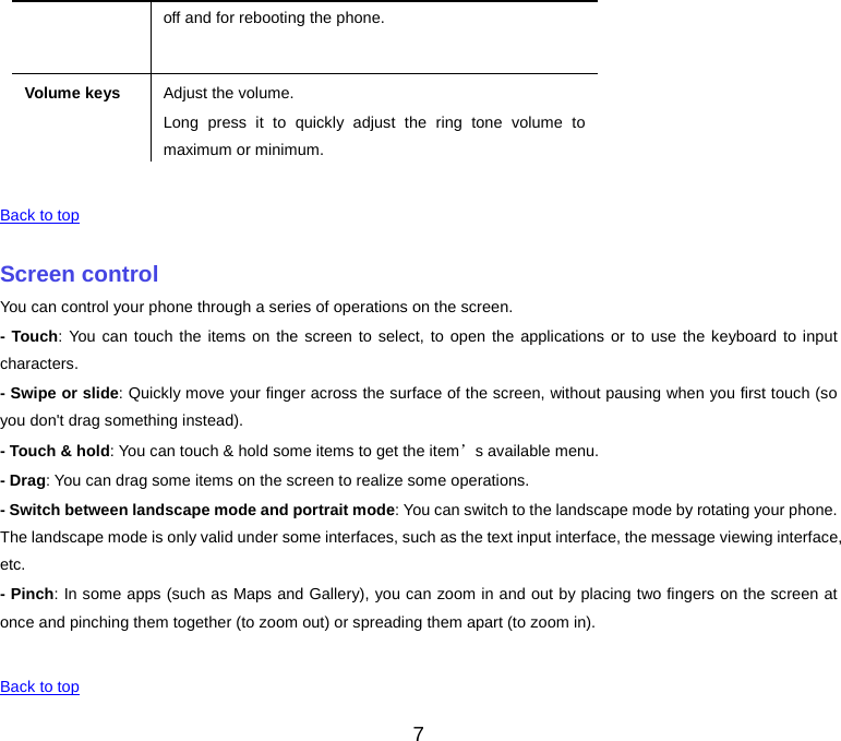  off and for rebooting the phone. Volume keys Adjust the volume. Long press it to quickly adjust the ring tone volume to maximum or minimum.    Back to top    Screen control You can control your phone through a series of operations on the screen. - Touch: You can touch the items on the screen to select, to open the applications or to use the keyboard to input characters. - Swipe or slide: Quickly move your finger across the surface of the screen, without pausing when you first touch (so you don&apos;t drag something instead). - Touch &amp; hold: You can touch &amp; hold some items to get the item’s available menu. - Drag: You can drag some items on the screen to realize some operations. - Switch between landscape mode and portrait mode: You can switch to the landscape mode by rotating your phone. The landscape mode is only valid under some interfaces, such as the text input interface, the message viewing interface, etc. - Pinch: In some apps (such as Maps and Gallery), you can zoom in and out by placing two fingers on the screen at once and pinching them together (to zoom out) or spreading them apart (to zoom in).    Back to top 7 