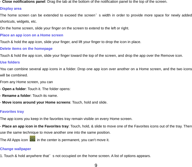  - Close notifications panel: Drag the tab at the bottom of the notification panel to the top of the screen. Display area The home screen can be extended to exceed the screen’s width in order to provide more space for newly added shortcuts, widgets, etc. On the home screen, slide your finger on the screen to extend to the left or right. Place an app icon on a Home screen Touch &amp; hold the app icon, slide your finger, and lift your finger to drop the icon in place. Delete items on the homepage Touch &amp; hold the app icon, slide your finger toward the top of the screen, and drop the app over the Remove icon. Use folders You can combine several app icons in a folder. Drop one app icon over another on a Home screen, and the two icons will be combined. From any Home screen, you can - Open a folder: Touch it. The folder opens: - Rename a folder: Touch its name. - Move icons around your Home screens: Touch, hold and slide. Favorites tray The app icons you keep in the favorites tray remain visible on every Home screen. - Place an app icon in the Favorites tray: Touch, hold, &amp; slide to move one of the Favorites icons out of the tray. Then use the same technique to move another one into the same position. The All Apps icon   in the center is permanent, you can&apos;t move it. Change wallpaper 1. Touch &amp; hold anywhere that’s not occupied on the home screen. A list of options appears. 9 