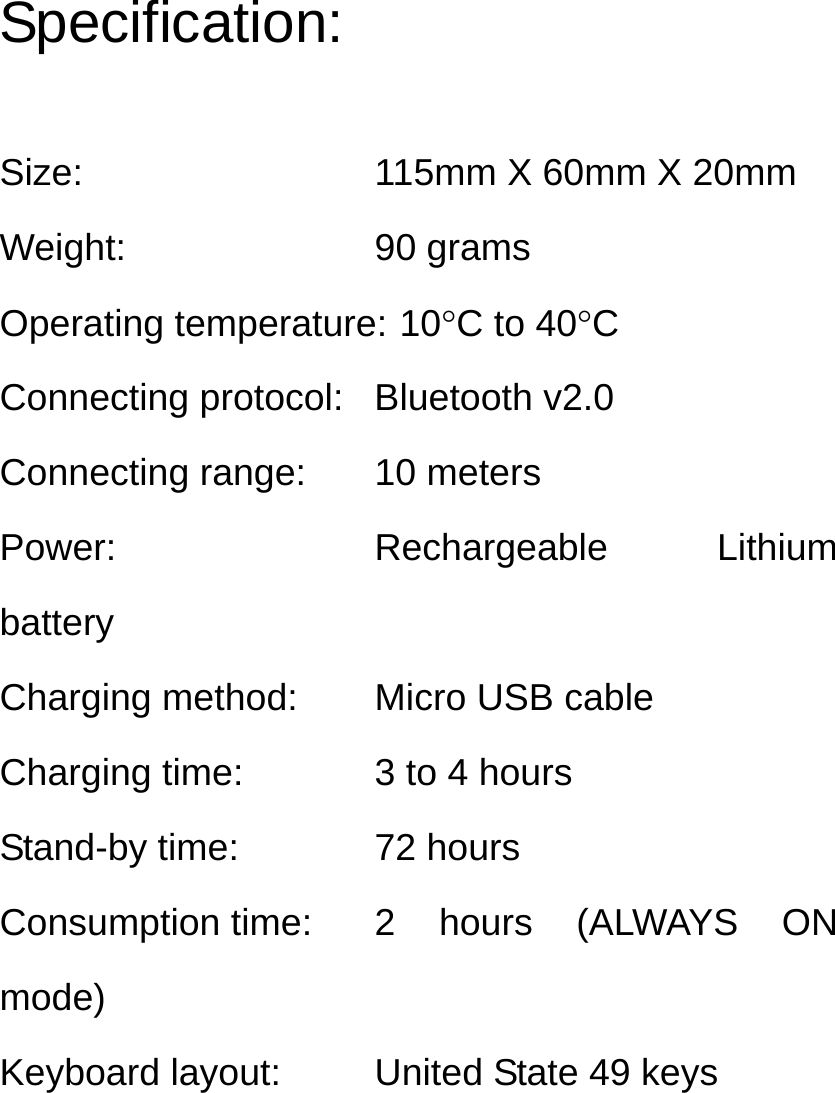 Specification:  Size:  115mm X 60mm X 20mm Weight: 90 grams Operating temperature: 10°C to 40°C Connecting protocol:  Bluetooth v2.0 Connecting range:  10 meters Power: Rechargeable Lithium battery Charging method:  Micro USB cable Charging time:  3 to 4 hours Stand-by time:  72 hours Consumption time:  2 hours (ALWAYS ON mode) Keyboard layout:  United State 49 keys 