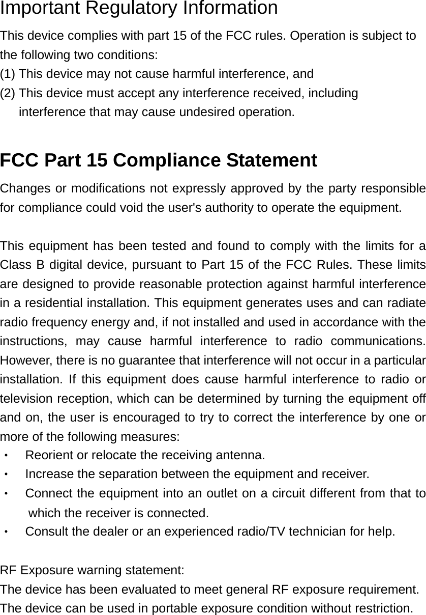 Important Regulatory Information This device complies with part 15 of the FCC rules. Operation is subject to the following two conditions: (1) This device may not cause harmful interference, and (2) This device must accept any interference received, including interference that may cause undesired operation.  FCC Part 15 Compliance Statement Changes or modifications not expressly approved by the party responsible for compliance could void the user&apos;s authority to operate the equipment.    This equipment has been tested and found to comply with the limits for a Class B digital device, pursuant to Part 15 of the FCC Rules. These limits are designed to provide reasonable protection against harmful interference in a residential installation. This equipment generates uses and can radiate radio frequency energy and, if not installed and used in accordance with the instructions, may cause harmful interference to radio communications. However, there is no guarantee that interference will not occur in a particular installation. If this equipment does cause harmful interference to radio or television reception, which can be determined by turning the equipment off and on, the user is encouraged to try to correct the interference by one or more of the following measures: ‧  Reorient or relocate the receiving antenna. ‧    Increase the separation between the equipment and receiver. ‧  Connect the equipment into an outlet on a circuit different from that to which the receiver is connected. ‧    Consult the dealer or an experienced radio/TV technician for help.  RF Exposure warning statement: The device has been evaluated to meet general RF exposure requirement. The device can be used in portable exposure condition without restriction. 
