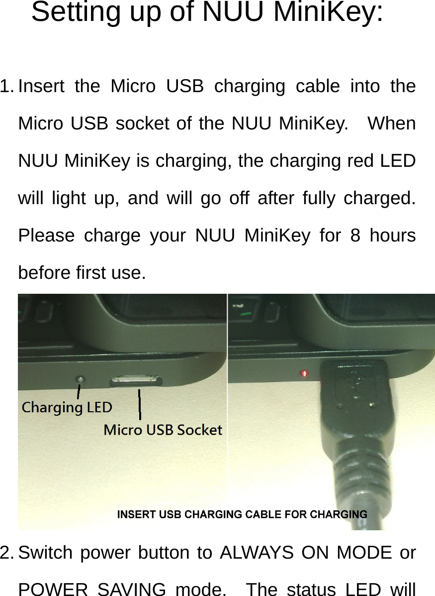 Setting up of NUU MiniKey:  1. Insert the Micro USB charging cable into the Micro USB socket of the NUU MiniKey.  When NUU MiniKey is charging, the charging red LED will light up, and will go off after fully charged.  Please charge your NUU MiniKey for 8 hours before first use.  2. Switch power button to ALWAYS ON MODE or POWER SAVING mode.  The status LED will 