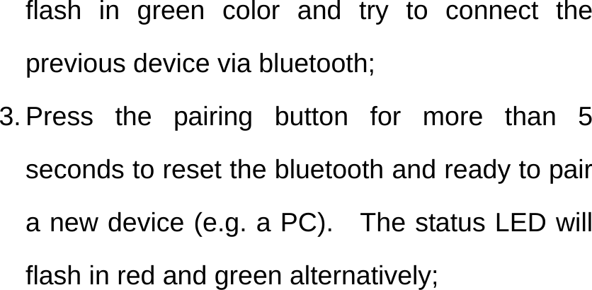 flash in green color and try to connect the previous device via bluetooth; 3. Press the pairing button for more than 5 seconds to reset the bluetooth and ready to pair a new device (e.g. a PC).  The status LED will flash in red and green alternatively; 