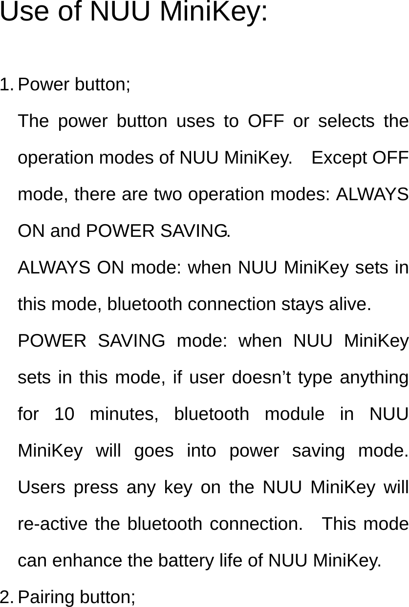 Use of NUU MiniKey:  1. Power button; The power button uses to OFF or selects the operation modes of NUU MiniKey.    Except OFF mode, there are two operation modes: ALWAYS ON and POWER SAVING. ALWAYS ON mode: when NUU MiniKey sets in this mode, bluetooth connection stays alive.   POWER SAVING mode: when NUU MiniKey sets in this mode, if user doesn’t type anything for 10 minutes, bluetooth module in NUU MiniKey will goes into power saving mode.  Users press any key on the NUU MiniKey will re-active the bluetooth connection.  This mode can enhance the battery life of NUU MiniKey. 2. Pairing button; 