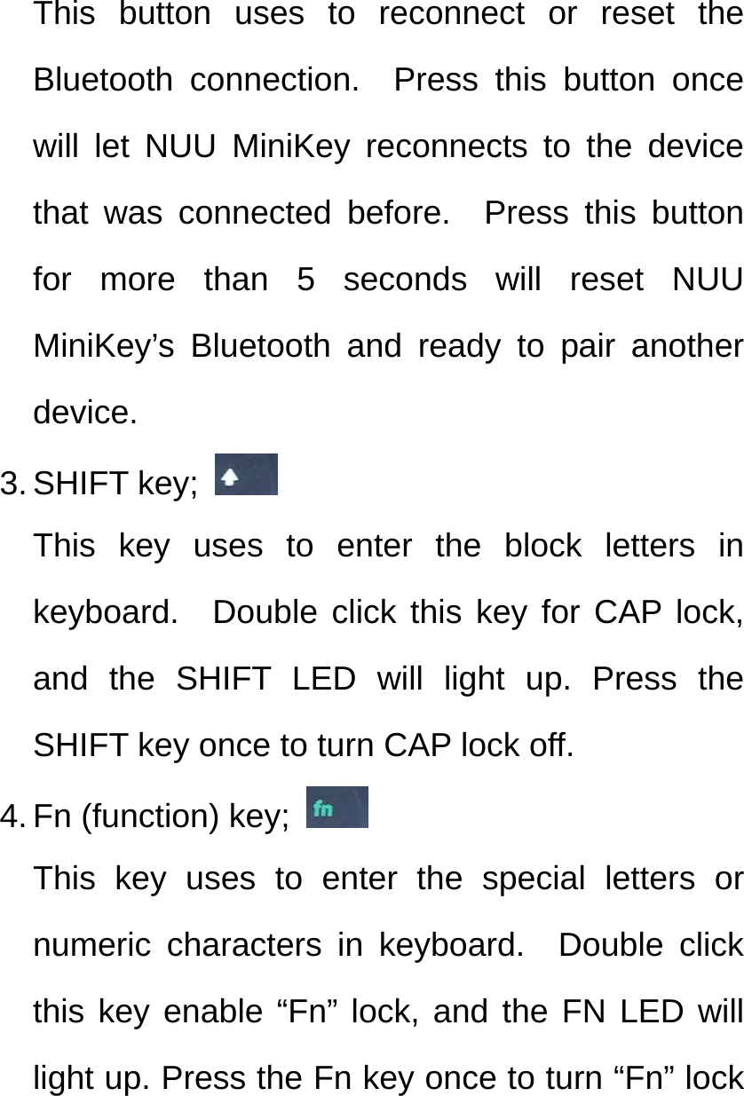 This button uses to reconnect or reset the Bluetooth connection.  Press this button once will let NUU MiniKey reconnects to the device that was connected before.  Press this button for more than 5 seconds will reset NUU MiniKey’s Bluetooth and ready to pair another device. 3. SHIFT key;   This key uses to enter the block letters in keyboard.  Double click this key for CAP lock, and the SHIFT LED will light up. Press the SHIFT key once to turn CAP lock off. 4. Fn (function) key;   This key uses to enter the special letters or numeric characters in keyboard.  Double click this key enable “Fn” lock, and the FN LED will light up. Press the Fn key once to turn “Fn” lock 