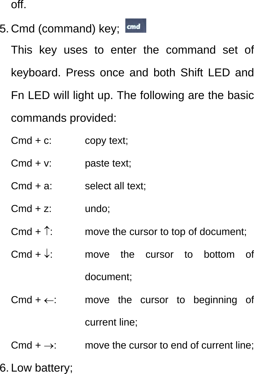 off. 5. Cmd (command) key;   This key uses to enter the command set of keyboard. Press once and both Shift LED and Fn LED will light up. The following are the basic commands provided: Cmd + c:  copy text; Cmd + v:  paste text; Cmd + a:  select all text; Cmd + z:  undo; Cmd + ↑:  move the cursor to top of document; Cmd + ↓:  move the cursor to bottom of document; Cmd + ←:  move the cursor to beginning of current line; Cmd + →:  move the cursor to end of current line; 6. Low battery; 