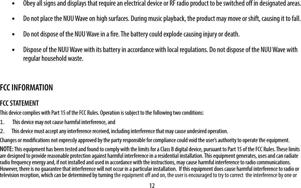 12•  Obey all signs and displays that require an electrical device or RF radio product to be switched o in designated areas.•  Do not place the NUU Wave on high surfaces. During music playback, the product may move or shift, causing it to fall.•  Do not dispose of the NUU Wave in a re. The battery could explode causing injury or death.•  Dispose of the NUU Wave with its battery in accordance with local regulations. Do not dispose of the NUU Wave with regular household waste.FCC INFORMATIONFCC STATEMENTThis device complies with Part 15 of the FCC Rules. Operation is subject to the following two conditions:1.   This device may not cause harmful interference, and2.  This device must accept any interference received, including interference that may cause undesired operation. Changes or modications not expressly approved by the party responsible for compliance could void the user’s authority to operate the equipment.   NOTE: This equipment has been tested and found to comply with the limits for a Class B digital device, pursuant to Part 15 of the FCC Rules. These limits are designed to provide reasonable protection against harmful interference in a residential installation. This equipment generates, uses and can radiate radio frequency energy and, if not installed and used in accordance with the instructions, may cause harmful interference to radio communications.  However, there is no guarantee that interference will not occur in a particular installation.  If this equipment does cause harmful interference to radio or television reception, which can be determined by turning the equipment off and on, the user is encouraged to try to correct  the interference by one or