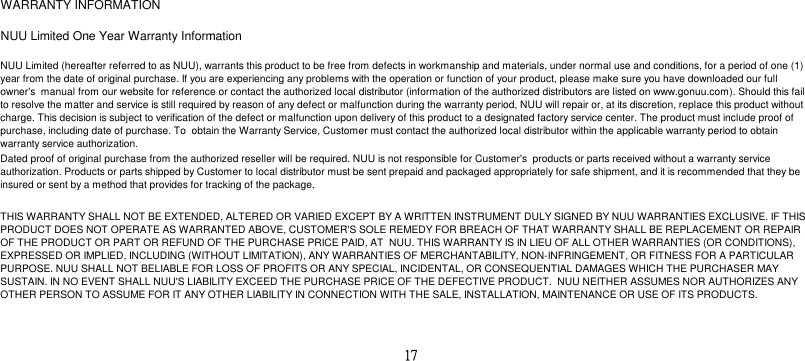 WARRANTY INFORMATIONNUU Limited One Year Warranty InformationNUU Limited (hereafter referred to as NUU), warrants this product to be free from defects in workmanship and materials, under normal use and conditions, for a period of one (1)year from the date of original purchase. If you are experiencing any problems with the operation or function of your product, please make sure you have downloaded our fullowner&apos;s  manual from our website for reference or contact the authorized local distributor (information of the authorized distributors are listed on www.gonuu.com). Should this failto resolve the matter and service is still required by reason of any defect or malfunction during the warranty period, NUU will repair or, at its discretion, replace this product withoutcharge. This decision is subject to verification of the defect or malfunction upon delivery of this product to a designated factory service center. The product must include proof ofpurchase, including date of purchase. To  obtain the Warranty Service, Customer must contact the authorized local distributor within the applicable warranty period to obtainwarranty service authorization.Dated proof of original purchase from the authorized reseller will be required. NUU is not responsible for Customer&apos;s  products or parts received without a warranty serviceauthorization. Products or parts shipped by Customer to local distributor must be sent prepaid and packaged appropriately for safe shipment, and it is recommended that they beinsured or sent by a method that provides for tracking of the package.THIS WARRANTY SHALL NOT BE EXTENDED, ALTERED OR VARIED EXCEPT BY A WRITTEN INSTRUMENT DULY SIGNED BY NUU WARRANTIES EXCLUSIVE. IF THISPRODUCT DOES NOT OPERATE AS WARRANTED ABOVE, CUSTOMER&apos;S SOLE REMEDY FOR BREACH OF THAT WARRANTY SHALL BE REPLACEMENT OR REPAIROF THE PRODUCT OR PART OR REFUND OF THE PURCHASE PRICE PAID, AT  NUU. THIS WARRANTY IS IN LIEU OF ALL OTHER WARRANTIES (OR CONDITIONS),EXPRESSED OR IMPLIED, INCLUDING (WITHOUT LIMITATION), ANY WARRANTIES OF MERCHANTABILITY, NON-INFRINGEMENT, OR FITNESS FOR A PARTICULARPURPOSE. NUU SHALL NOT BELIABLE FOR LOSS OF PROFITS OR ANY SPECIAL, INCIDENTAL, OR CONSEQUENTIAL DAMAGES WHICH THE PURCHASER MAYSUSTAIN. IN NO EVENT SHALL NUU&apos;S LIABILITY EXCEED THE PURCHASE PRICE OF THE DEFECTIVE PRODUCT.  NUU NEITHER ASSUMES NOR AUTHORIZES ANYOTHER PERSON TO ASSUME FOR IT ANY OTHER LIABILITY IN CONNECTION WITH THE SALE, INSTALLATION, MAINTENANCE OR USE OF ITS PRODUCTS.17