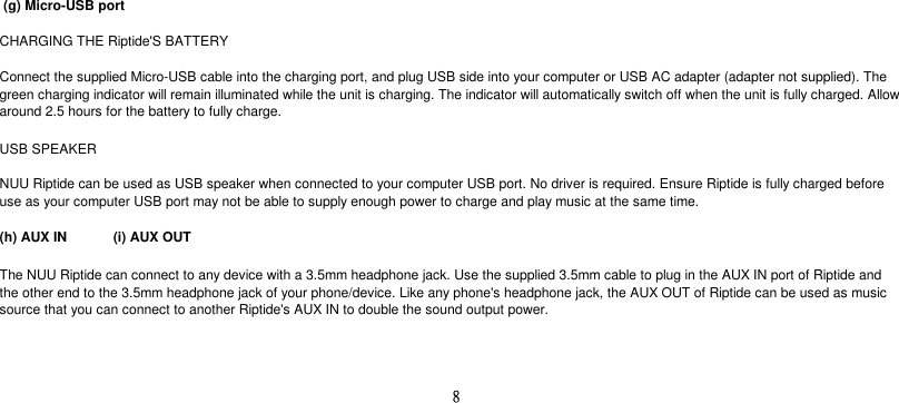  (g) Micro-USB portCHARGING THE Riptide&apos;S BATTERYUSB SPEAKER(h) AUX IN  (i) AUX OUTThe NUU Riptide can connect to any device with a 3.5mm headphone jack. Use the supplied 3.5mm cable to plug in the AUX IN port of Riptide andthe other end to the 3.5mm headphone jack of your phone/device. Like any phone&apos;s headphone jack, the AUX OUT of Riptide can be used as musicsource that you can connect to another Riptide&apos;s AUX IN to double the sound output power.Connect the supplied Micro-USB cable into the charging port, and plug USB side into your computer or USB AC adapter (adapter not supplied). Thegreen charging indicator will remain illuminated while the unit is charging. The indicator will automatically switch off when the unit is fully charged. Allowaround 2.5 hours for the battery to fully charge.NUU Riptide can be used as USB speaker when connected to your computer USB port. No driver is required. Ensure Riptide is fully charged beforeuse as your computer USB port may not be able to supply enough power to charge and play music at the same time.8