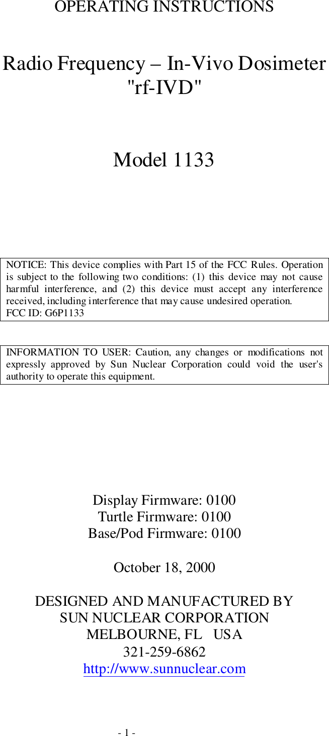 - 1 -OPERATING INSTRUCTIONSRadio Frequency – In-Vivo Dosimeter&quot;rf-IVD&quot;Model 1133NOTICE: This device complies with Part 15 of the FCC Rules. Operationis subject to the following two conditions: (1) this device may not causeharmful interference, and (2) this device must accept any interferencereceived, including interference that may cause undesired operation.FCC ID: G6P1133INFORMATION TO USER: Caution, any changes or modifications notexpressly approved by Sun Nuclear Corporation could void the user&apos;sauthority to operate this equipment.Display Firmware: 0100Turtle Firmware: 0100Base/Pod Firmware: 0100October 18, 2000DESIGNED AND MANUFACTURED BYSUN NUCLEAR CORPORATIONMELBOURNE, FL   USA321-259-6862http://www.sunnuclear.com