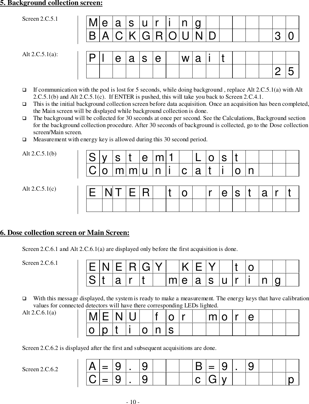 - 10 -5. Background collection screen:Screen 2.C.5.1 Me a s u r i n gBACKGROUND 30Alt 2.C.5.1(a): Pl eas e wai t 25# If communication with the pod is lost for 5 seconds, while doing background , replace Alt 2.C.5.1(a) with Alt2.C.5.1(b) and Alt 2.C.5.1(c).  If ENTER is pushed, this will take you back to Screen 2.C.4.1.# This is the initial background collection screen before data acquisition. Once an acquisition has been completed,the Main screen will be displayed while background collection is done.# The background will be collected for 30 seconds at once per second. See the Calculations, Background sectionfor the background collection procedure. After 30 seconds of background is collected, go to the Dose collectionscreen/Main screen.# Measurement with energy key is allowed during this 30 second period.Alt 2.C.5.1(b) Syst em1 LostCommuni cat i onAlt 2.C.5.1(c) ENTER to rest art6. Dose collection screen or Main Screen:Screen 2.C.6.1 and Alt 2.C.6.1(a) are displayed only before the first acquisition is done.Screen 2.C.6.1 ENERGY KEY t oSt ar t measur i ng# With this message displayed, the system is ready to make a measurement. The energy keys that have calibrationvalues for connected detectors will have there corresponding LEDs lighted.Alt 2.C.6.1(a) ME NU f o r mo r eopt i onsScreen 2.C.6.2 is displayed after the first and subsequent acquisitions are done.Screen 2.C.6.2 A=9. 9 B=9. 9C=9 . 9 c Gy p