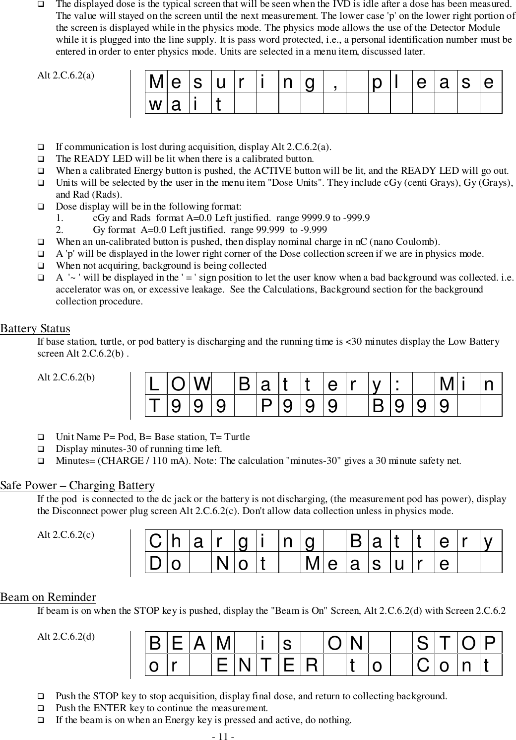 - 11 -# The displayed dose is the typical screen that will be seen when the IVD is idle after a dose has been measured.The value will stayed on the screen until the next measurement. The lower case &apos;p&apos; on the lower right portion ofthe screen is displayed while in the physics mode. The physics mode allows the use of the Detector Modulewhile it is plugged into the line supply. It is pass word protected, i.e., a personal identification number must beentered in order to enter physics mode. Units are selected in a menu item, discussed later.Alt 2.C.6.2(a) Mesur i ng , pl easewa i t# If communication is lost during acquisition, display Alt 2.C.6.2(a).# The READY LED will be lit when there is a calibrated button.# When a calibrated Energy button is pushed, the ACTIVE button will be lit, and the READY LED will go out.# Units will be selected by the user in the menu item &quot;Dose Units&quot;. They include cGy (centi Grays), Gy (Grays),and Rad (Rads).# Dose display will be in the following format:1. cGy and Rads  format A=0.0 Left justified.  range 9999.9 to -999.92. Gy format  A=0.0 Left justified.  range 99.999  to -9.999# When an un-calibrated button is pushed, then display nominal charge in nC (nano Coulomb).# A &apos;p&apos; will be displayed in the lower right corner of the Dose collection screen if we are in physics mode.# When not acquiring, background is being collected# A  &apos;~ &apos; will be displayed in the &apos; = &apos; sign position to let the user know when a bad background was collected. i.e.accelerator was on, or excessive leakage.  See the Calculations, Background section for the backgroundcollection procedure.Battery StatusIf base station, turtle, or pod battery is discharging and the running time is &lt;30 minutes display the Low Batteryscreen Alt 2.C.6.2(b) .Alt 2.C.6.2(b) LOW Bat t er y: Mi nT999 P999 B999# Unit Name P= Pod, B= Base station, T= Turtle# Display minutes-30 of running time left.# Minutes= (CHARGE / 110 mA). Note: The calculation &quot;minutes-30&quot; gives a 30 minute safety net.Safe Power – Charging BatteryIf the pod  is connected to the dc jack or the battery is not discharging, (the measurement pod has power), displaythe Disconnect power plug screen Alt 2.C.6.2(c). Don&apos;t allow data collection unless in physics mode.Alt 2.C.6.2(c) Char gi ng Bat t er yDo Not Measur eBeam on ReminderIf beam is on when the STOP key is pushed, display the &quot;Beam is On&quot; Screen, Alt 2.C.6.2(d) with Screen 2.C.6.2Alt 2.C.6.2(d) BEAM i s ON STOPor ENTER t o Cont# Push the STOP key to stop acquisition, display final dose, and return to collecting background.# Push the ENTER key to continue the measurement.# If the beam is on when an Energy key is pressed and active, do nothing.