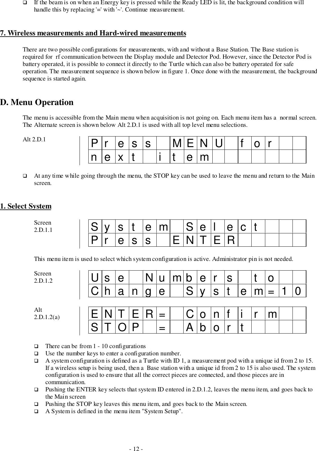 - 12 -# If the beam is on when an Energy key is pressed while the Ready LED is lit, the background condition willhandle this by replacing &apos;=&apos; with &apos;~&apos;. Continue measurement.7. Wireless measurements and Hard-wired measurementsThere are two possible configurations for measurements, with and without a Base Station. The Base station isrequired for  rf communication between the Display module and Detector Pod. However, since the Detector Pod isbattery operated, it is possible to connect it directly to the Turtle which can also be battery operated for safeoperation. The measurement sequence is shown below in figure 1. Once done with the measurement, the backgroundsequence is started again.D. Menu OperationThe menu is accessible from the Main menu when acquisition is not going on. Each menu item has a  normal screen.The Alternate screen is shown below Alt 2.D.1 is used with all top level menu selections.Alt 2.D.1 Pr ess MENU f ornext i t em# At any time while going through the menu, the STOP key can be used to leave the menu and return to the Mainscreen.1. Select SystemScreen2.D.1.1 Sy s t em Sel ec tPr es s ENTERThis menu item is used to select which system configuration is active. Administrator pin is not needed.Screen2.D.1.2 Us e Nu mb e r s t oChange Syst em=10Alt2.D.1.2(a) ENTER= Conf i r mSTOP = Abor t# There can be from 1 - 10 configurations# Use the number keys to enter a configuration number.# A system configuration is defined as a Turtle with ID 1, a measurement pod with a unique id from 2 to 15.If a wireless setup is being used, then a  Base station with a unique id from 2 to 15 is also used. The systemconfiguration is used to ensure that all the correct pieces are connected, and those pieces are incommunication.# Pushing the ENTER key selects that system ID entered in 2.D.1.2, leaves the menu item, and goes back tothe Main screen# Pushing the STOP key leaves this menu item, and goes back to the Main screen.# A System is defined in the menu item &quot;System Setup&quot;.