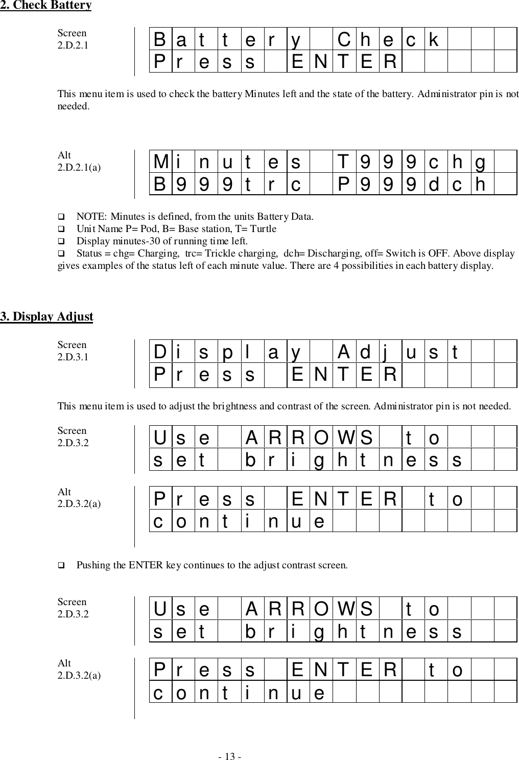 - 13 -2. Check BatteryScreen2.D.2.1 Bat t er y CheckPr es s ENTERThis menu item is used to check the battery Minutes left and the state of the battery. Administrator pin is notneeded.Alt2.D.2.1(a) Mi nut es T999chgB999t r c P999dch# NOTE: Minutes is defined, from the units Battery Data.# Unit Name P= Pod, B= Base station, T= Turtle# Display minutes-30 of running time left.# Status = chg= Charging,  trc= Trickle charging,  dch= Discharging, off= Switch is OFF. Above displaygives examples of the status left of each minute value. There are 4 possibilities in each battery display.3. Display AdjustScreen2.D.3.1 Di spl ay Adj ustPr es s ENTERThis menu item is used to adjust the brightness and contrast of the screen. Administrator pin is not needed.Screen2.D.3.2 Us e ARROWS t oset br i ght nessAlt2.D.3.2(a) Pr es s ENTER t ocont i nue# Pushing the ENTER key continues to the adjust contrast screen.Screen2.D.3.2 Us e ARROWS t oset br i ght nessAlt2.D.3.2(a) Pr es s ENTER t ocont i nue
