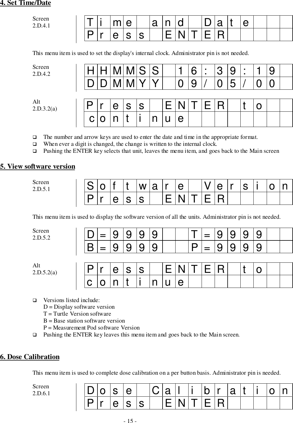 - 15 -4. Set Time/DateScreen2.D.4.1 Ti me and Dat ePr es s ENTERThis menu item is used to set the display&apos;s internal clock. Administrator pin is not needed.Screen2.D.4.2 HHMMSS 16: 39: 19DDMMYY 09/ 05/ 00Alt2.D.3.2(a) Pr ess ENTER t o cont i nue# The number and arrow keys are used to enter the date and time in the appropriate format.# When ever a digit is changed, the change is written to the internal clock.# Pushing the ENTER key selects that unit, leaves the menu item, and goes back to the Main screen5. View software versionScreen2.D.5.1 Sof t war e Ver s i onPr es s ENTERThis menu item is used to display the software version of all the units. Administrator pin is not needed.Screen2.D.5.2 D=9999 T=9999B=9999 P=9999Alt2.D.5.2(a) Pr es s ENTER t ocont i nue# Versions listed include:D = Display software versionT = Turtle Version softwareB = Base station software versionP = Measurement Pod software Version# Pushing the ENTER key leaves this menu item and goes back to the Main screen.6. Dose CalibrationThis menu item is used to complete dose calibration on a per button basis. Administrator pin is needed.Screen2.D.6.1 Do s e Ca l i b r a t i o nPr es s ENTER