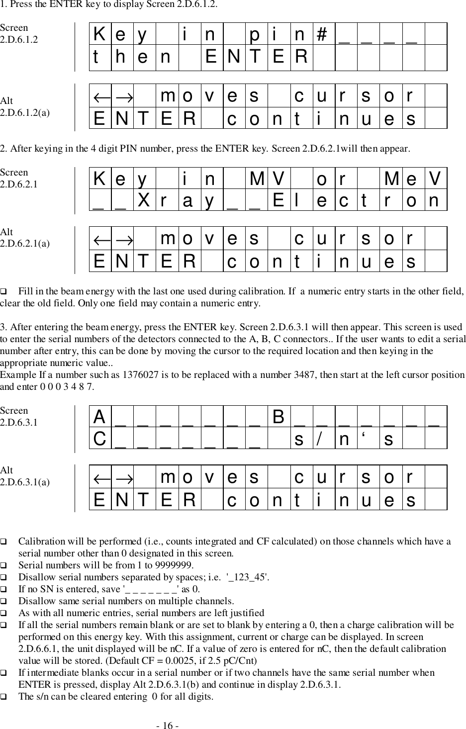 - 16 -1. Press the ENTER key to display Screen 2.D.6.1.2.Screen2.D.6.1.2 Key i n pi n#____then ENTERAlt2.D.6.1.2(a) ←→ mo v e s c u r s o rENTER cont i nues2. After keying in the 4 digit PIN number, press the ENTER key. Screen 2.D.6.2.1will then appear.Screen2.D.6.2.1 Key i n MV or MeV__Xr ay__El ect r onAlt2.D.6.2.1(a) ←→ mo v e s c u r s o rENTER cont i nues# Fill in the beam energy with the last one used during calibration. If  a numeric entry starts in the other field,clear the old field. Only one field may contain a numeric entry.3. After entering the beam energy, press the ENTER key. Screen 2.D.6.3.1 will then appear. This screen is usedto enter the serial numbers of the detectors connected to the A, B, C connectors.. If the user wants to edit a serialnumber after entry, this can be done by moving the cursor to the required location and then keying in theappropriate numeric value..Example If a number such as 1376027 is to be replaced with a number 3487, then start at the left cursor positionand enter 0 0 0 3 4 8 7.Screen2.D.6.3.1 A_______B_______C_______ s/ n‘ sAlt2.D.6.3.1(a) ←→ mo v e s c u r s o rENTER cont i nues# Calibration will be performed (i.e., counts integrated and CF calculated) on those channels which have aserial number other than 0 designated in this screen.# Serial numbers will be from 1 to 9999999.# Disallow serial numbers separated by spaces; i.e.  &apos;_123_45&apos;.# If no SN is entered, save &apos;_ _ _ _ _ _ _&apos; as 0.# Disallow same serial numbers on multiple channels.# As with all numeric entries, serial numbers are left justified# If all the serial numbers remain blank or are set to blank by entering a 0, then a charge calibration will beperformed on this energy key. With this assignment, current or charge can be displayed. In screen2.D.6.6.1, the unit displayed will be nC. If a value of zero is entered for nC, then the default calibrationvalue will be stored. (Default CF = 0.0025, if 2.5 pC/Cnt)# If intermediate blanks occur in a serial number or if two channels have the same serial number whenENTER is pressed, display Alt 2.D.6.3.1(b) and continue in display 2.D.6.3.1.# The s/n can be cleared entering  0 for all digits.