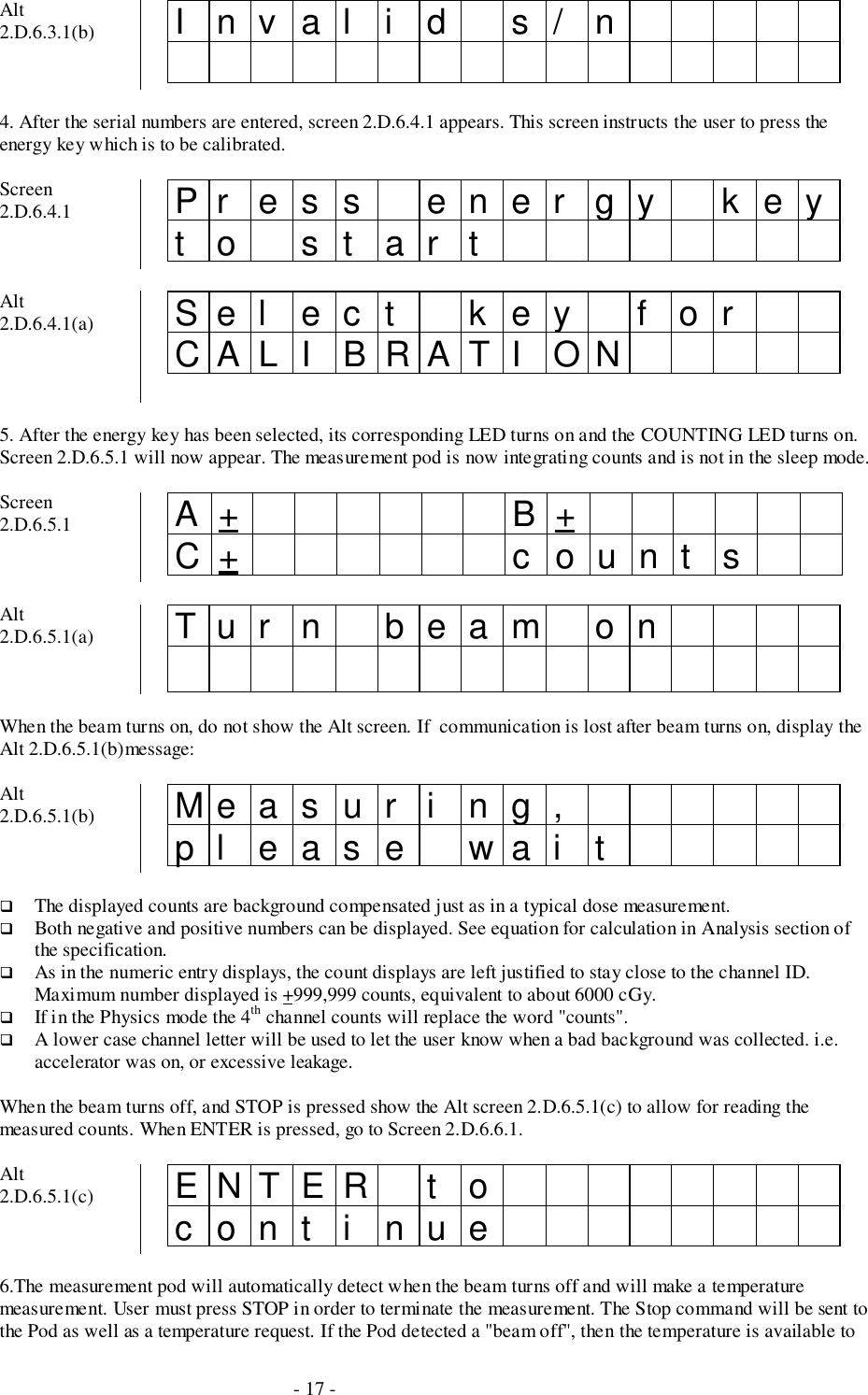 - 17 -Alt2.D.6.3.1(b) Invalid s/n4. After the serial numbers are entered, screen 2.D.6.4.1 appears. This screen instructs the user to press theenergy key which is to be calibrated.Screen2.D.6.4.1 Pr ess ener gy keyto startAlt2.D.6.4.1(a) Sel ec t k ey f orCALI BRATI ON5. After the energy key has been selected, its corresponding LED turns on and the COUNTING LED turns on.Screen 2.D.6.5.1 will now appear. The measurement pod is now integrating counts and is not in the sleep mode.Screen2.D.6.5.1 A+ B+C+ count sAlt2.D.6.5.1(a) Tur n beam onWhen the beam turns on, do not show the Alt screen. If  communication is lost after beam turns on, display theAlt 2.D.6.5.1(b)message:Alt2.D.6.5.1(b) Measur i ng,pl ease wai t# The displayed counts are background compensated just as in a typical dose measurement.# Both negative and positive numbers can be displayed. See equation for calculation in Analysis section ofthe specification.# As in the numeric entry displays, the count displays are left justified to stay close to the channel ID.Maximum number displayed is +999,999 counts, equivalent to about 6000 cGy.# If in the Physics mode the 4th channel counts will replace the word &quot;counts&quot;.# A lower case channel letter will be used to let the user know when a bad background was collected. i.e.accelerator was on, or excessive leakage.When the beam turns off, and STOP is pressed show the Alt screen 2.D.6.5.1(c) to allow for reading themeasured counts. When ENTER is pressed, go to Screen 2.D.6.6.1.Alt2.D.6.5.1(c) ENTER t ocont i nue6.The measurement pod will automatically detect when the beam turns off and will make a temperaturemeasurement. User must press STOP in order to terminate the measurement. The Stop command will be sent tothe Pod as well as a temperature request. If the Pod detected a &quot;beam off&quot;, then the temperature is available to