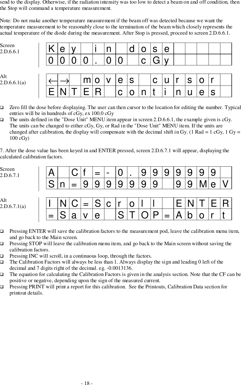 - 18 -send to the display. Otherwise, if the radiation intensity was too low to detect a beam on and off condition, thenthe Stop will command a temperature measurement.Note: Do not make another temperature measurement if the beam off was detected because we want thetemperature measurement to be reasonably close to the termination of the beam which closely represents theactual temperature of the diode during the measurement. After Stop is pressed, proceed to screen 2.D.6.6.1.Screen2.D.6.6.1 Key i n dos e0000. 00 cGyAlt2.D.6.6.1(a) ←→ mo v e s c u r s o rENTER cont i nues# Zero fill the dose before displaying. The user can then cursor to the location for editing the number. Typicalentries will be in hundreds of cGy, ex 100.0 cGy# The units defined in the &quot;Dose Unit&quot; MENU item appear in screen 2.D.6.6.1, the example given is cGy.The units can be changed to either cGy, Gy, or Rad in the &quot;Dose Unit&quot; MENU item. If the units arechanged after calibration, the display will compensate with the decimal shift in Gy. (1 Rad = 1 cGy, 1 Gy =100 cGy)7. After the dose value has been keyed in and ENTER pressed, screen 2.D.6.7.1 will appear, displaying thecalculated calibration factors.Screen2.D.6.7.1 A Cf =- 0. 9999999Sn=9999999 99MeVAlt2.D.6.7.1(a) I NC=Sc r ol l ENTER=Sav e STOP=Abor t# Pressing ENTER will save the calibration factors to the measurement pod, leave the calibration menu item,and go back to the Main screen.# Pressing STOP will leave the calibration menu item, and go back to the Main screen without saving thecalibration factors.# Pressing INC will scroll, in a continuous loop, through the factors.# The Calibration Factors will always be less than 1. Always display the sign and leading 0 left of thedecimal and 7 digits right of the decimal. eg. -0.0013136.# The equation for calculating the Calibration Factors is given in the analysis section. Note that the CF can bepositive or negative, depending upon the sign of the measured current.# Pressing PRINT will print a report for this calibration.  See the Printouts, Calibration Data section forprintout details.