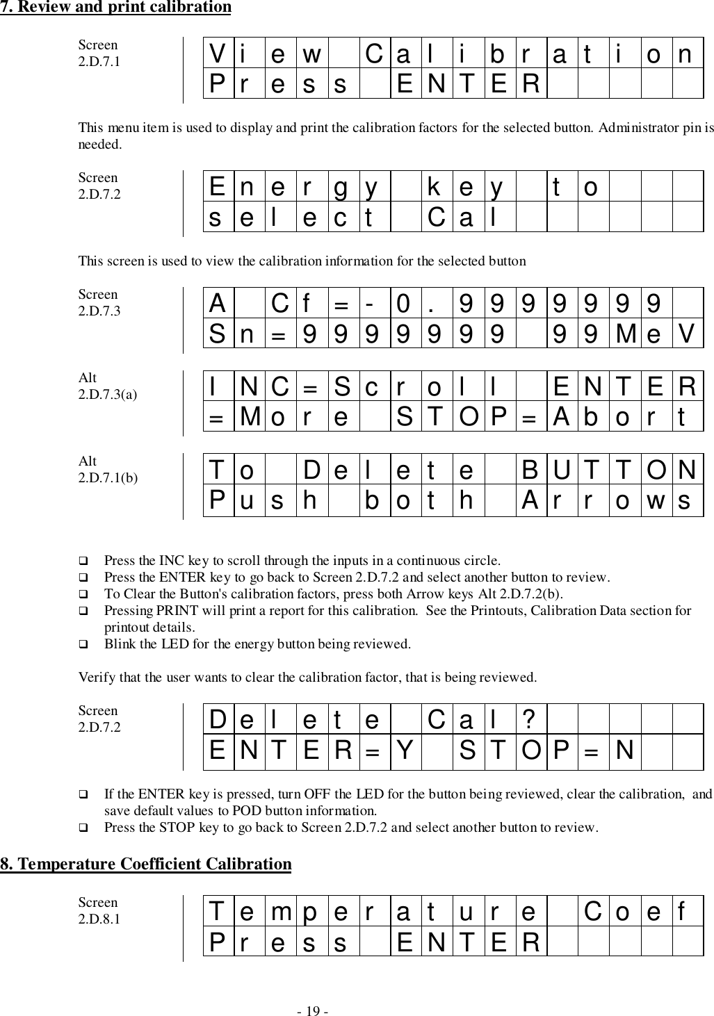 - 19 -7. Review and print calibrationScreen2.D.7.1 Vi ew Cal i br at i onPr es s ENTERThis menu item is used to display and print the calibration factors for the selected button. Administrator pin isneeded.Screen2.D.7.2 Ener gy k ey t osel ect CalThis screen is used to view the calibration information for the selected buttonScreen2.D.7.3 A Cf =- 0. 9999999Sn=9999999 99MeVAlt2.D.7.3(a) I NC=Sc r ol l ENTER=Mor e STOP=Abor tAlt2.D.7.1(b) To Del et e BUTTONPush bot h Ar r ows# Press the INC key to scroll through the inputs in a continuous circle.# Press the ENTER key to go back to Screen 2.D.7.2 and select another button to review.# To Clear the Button&apos;s calibration factors, press both Arrow keys Alt 2.D.7.2(b).# Pressing PRINT will print a report for this calibration.  See the Printouts, Calibration Data section forprintout details.# Blink the LED for the energy button being reviewed.Verify that the user wants to clear the calibration factor, that is being reviewed.Screen2.D.7.2 De l e t e Ca l ?ENTER=Y STOP=N# If the ENTER key is pressed, turn OFF the LED for the button being reviewed, clear the calibration,  andsave default values to POD button information.# Press the STOP key to go back to Screen 2.D.7.2 and select another button to review.8. Temperature Coefficient CalibrationScreen2.D.8.1 Temper at ur e CoefPr es s ENTER