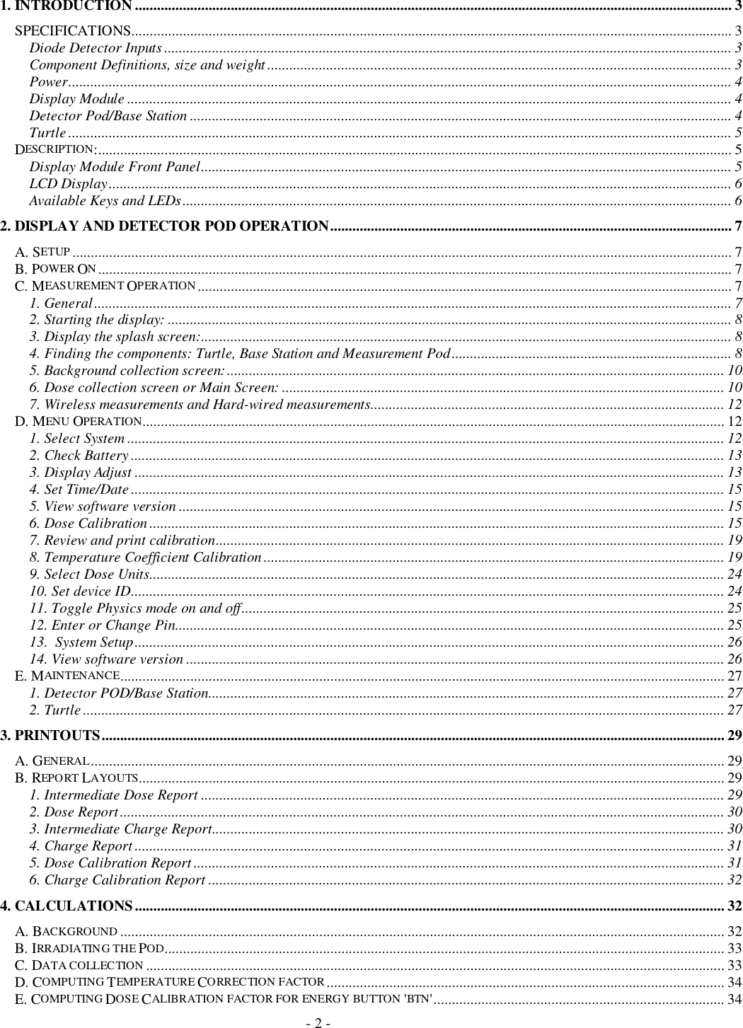 - 2 -1. INTRODUCTION.................................................................................................................................................................. 3SPECIFICATIONS................................................................................................................................................................... 3Diode Detector Inputs .......................................................................................................................................................... 3Component Definitions, size and weight .............................................................................................................................. 3Power.................................................................................................................................................................................... 4Display Module .................................................................................................................................................................... 4Detector Pod/Base Station ................................................................................................................................................... 4Turtle .................................................................................................................................................................................... 5DESCRIPTION:............................................................................................................................................................................ 5Display Module Front Panel................................................................................................................................................ 5LCD Display......................................................................................................................................................................... 6Available Keys and LEDs..................................................................................................................................................... 62. DISPLAY AND DETECTOR POD OPERATION............................................................................................................. 7A. SETUP ................................................................................................................................................................................... 7B. POWER ON............................................................................................................................................................................ 7C. MEASUREMENT OPERATION................................................................................................................................................. 71. General............................................................................................................................................................................. 72. Starting the display: ......................................................................................................................................................... 83. Display the splash screen:................................................................................................................................................ 84. Finding the components: Turtle, Base Station and Measurement Pod............................................................................ 85. Background collection screen:....................................................................................................................................... 106. Dose collection screen or Main Screen: ........................................................................................................................ 107. Wireless measurements and Hard-wired measurements................................................................................................ 12D. MENU OPERATION.............................................................................................................................................................. 121. Select System .................................................................................................................................................................. 122. Check Battery ................................................................................................................................................................. 133. Display Adjust ................................................................................................................................................................ 134. Set Time/Date ................................................................................................................................................................. 155. View software version .................................................................................................................................................... 156. Dose Calibration ............................................................................................................................................................ 157. Review and print calibration.......................................................................................................................................... 198. Temperature Coefficient Calibration ............................................................................................................................. 199. Select Dose Units............................................................................................................................................................ 2410. Set device ID................................................................................................................................................................. 2411. Toggle Physics mode on and off................................................................................................................................... 2512. Enter or Change Pin..................................................................................................................................................... 2513.  System Setup................................................................................................................................................................ 2614. View software version .................................................................................................................................................. 26E. MAINTENANCE.................................................................................................................................................................... 271. Detector POD/Base Station............................................................................................................................................ 272. Turtle .............................................................................................................................................................................. 273. PRINTOUTS......................................................................................................................................................................... 29A. GENERAL............................................................................................................................................................................ 29B. REPO RT LAYOUTS............................................................................................................................................................... 291. Intermediate Dose Report .............................................................................................................................................. 292. Dose Report.................................................................................................................................................................... 303. Intermediate Charge Report........................................................................................................................................... 304. Charge Report ................................................................................................................................................................ 315. Dose Calibration Report ................................................................................................................................................ 316. Charge Calibration Report ............................................................................................................................................ 324. CALCULATIONS................................................................................................................................................................ 32A. BACKGROUND .................................................................................................................................................................... 32B. IRRADIATING THE POD........................................................................................................................................................ 33C. DATA COLLEC TION ............................................................................................................................................................. 33D. COMPUTING TEMPERATURE CORRECTION FACTOR............................................................................................................ 34E. COMPUTING DOSE CALIBRATION FACTOR FOR ENERGY BUTTON &apos;BTN&apos;............................................................................... 34