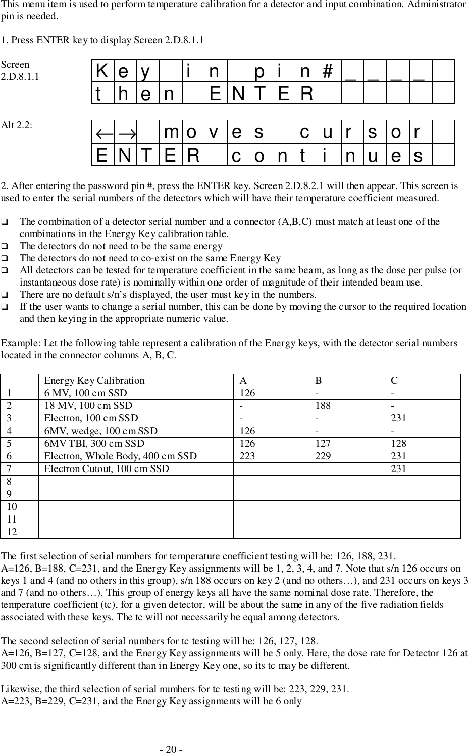 - 20 -This menu item is used to perform temperature calibration for a detector and input combination. Administratorpin is needed.1. Press ENTER key to display Screen 2.D.8.1.1Screen2.D.8.1.1 Key i n pi n#____then ENTERAlt 2.2: ←→ mo v e s c u r s o rENTER cont i nues2. After entering the password pin #, press the ENTER key. Screen 2.D.8.2.1 will then appear. This screen isused to enter the serial numbers of the detectors which will have their temperature coefficient measured.# The combination of a detector serial number and a connector (A,B,C) must match at least one of thecombinations in the Energy Key calibration table.# The detectors do not need to be the same energy# The detectors do not need to co-exist on the same Energy Key# All detectors can be tested for temperature coefficient in the same beam, as long as the dose per pulse (orinstantaneous dose rate) is nominally within one order of magnitude of their intended beam use.# There are no default s/n’s displayed, the user must key in the numbers.# If the user wants to change a serial number, this can be done by moving the cursor to the required locationand then keying in the appropriate numeric value.Example: Let the following table represent a calibration of the Energy keys, with the detector serial numberslocated in the connector columns A, B, C.Energy Key Calibration A B C1 6 MV, 100 cm SSD 126 - -2 18 MV, 100 cm SSD - 188 -3 Electron, 100 cm SSD - - 2314 6MV, wedge, 100 cm SSD 126 - -5 6MV TBI, 300 cm SSD 126 127 1286 Electron, Whole Body, 400 cm SSD 223 229 2317 Electron Cutout, 100 cm SSD 23189101112The first selection of serial numbers for temperature coefficient testing will be: 126, 188, 231.A=126, B=188, C=231, and the Energy Key assignments will be 1, 2, 3, 4, and 7. Note that s/n 126 occurs onkeys 1 and 4 (and no others in this group), s/n 188 occurs on key 2 (and no others…), and 231 occurs on keys 3and 7 (and no others…). This group of energy keys all have the same nominal dose rate. Therefore, thetemperature coefficient (tc), for a given detector, will be about the same in any of the five radiation fieldsassociated with these keys. The tc will not necessarily be equal among detectors.The second selection of serial numbers for tc testing will be: 126, 127, 128.A=126, B=127, C=128, and the Energy Key assignments will be 5 only. Here, the dose rate for Detector 126 at300 cm is significantly different than in Energy Key one, so its tc may be different.Likewise, the third selection of serial numbers for tc testing will be: 223, 229, 231.A=223, B=229, C=231, and the Energy Key assignments will be 6 only