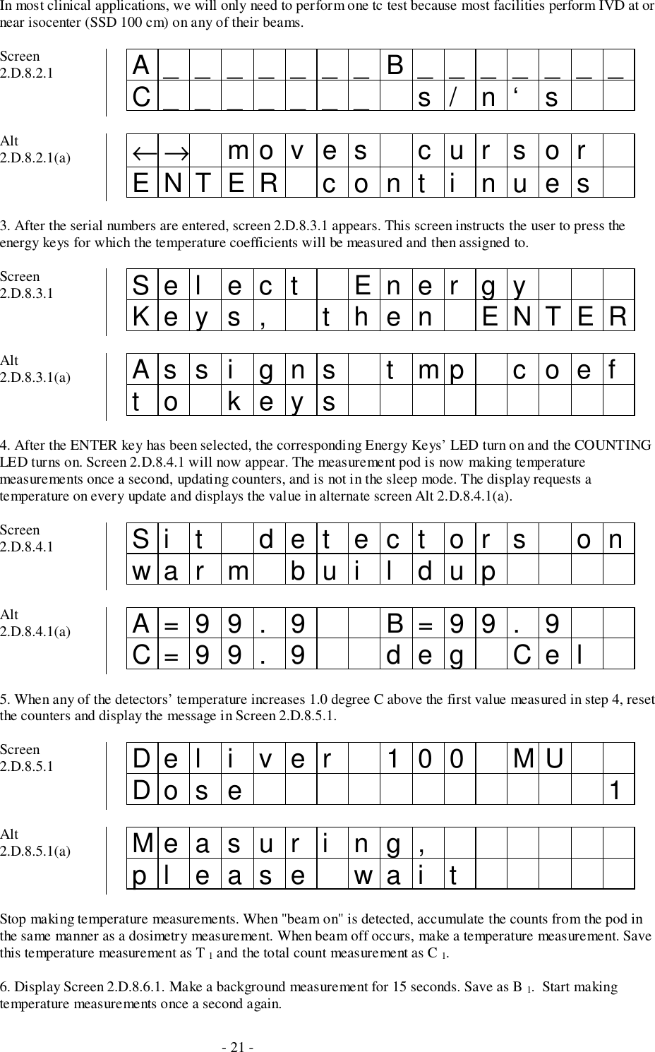- 21 -In most clinical applications, we will only need to perform one tc test because most facilities perform IVD at ornear isocenter (SSD 100 cm) on any of their beams.Screen2.D.8.2.1 A_______B_______C_______ s/ n‘ sAlt2.D.8.2.1(a) ←→ mo v e s c u r s o rENTER cont i nues3. After the serial numbers are entered, screen 2.D.8.3.1 appears. This screen instructs the user to press theenergy keys for which the temperature coefficients will be measured and then assigned to.Screen2.D.8.3.1 Sel ect Ener gyKey s , t hen ENTERAlt2.D.8.3.1(a) Assi gns t mp coeft o keys4. After the ENTER key has been selected, the corresponding Energy Keys’ LED turn on and the COUNTINGLED turns on. Screen 2.D.8.4.1 will now appear. The measurement pod is now making temperaturemeasurements once a second, updating counters, and is not in the sleep mode. The display requests atemperature on every update and displays the value in alternate screen Alt 2.D.8.4.1(a).Screen2.D.8.4.1 Si t det ect or s onwar m bui l dupAlt2.D.8.4.1(a) A=99. 9 B=99. 9C=99. 9 deg Cel5. When any of the detectors’ temperature increases 1.0 degree C above the first value measured in step 4, resetthe counters and display the message in Screen 2.D.8.5.1.Screen2.D.8.5.1 Del i ver 100 MUDo s e 1Alt2.D.8.5.1(a) Measur i ng,pl ease wai tStop making temperature measurements. When &quot;beam on&quot; is detected, accumulate the counts from the pod inthe same manner as a dosimetry measurement. When beam off occurs, make a temperature measurement. Savethis temperature measurement as T 1 and the total count measurement as C 1.6. Display Screen 2.D.8.6.1. Make a background measurement for 15 seconds. Save as B 1.  Start makingtemperature measurements once a second again.