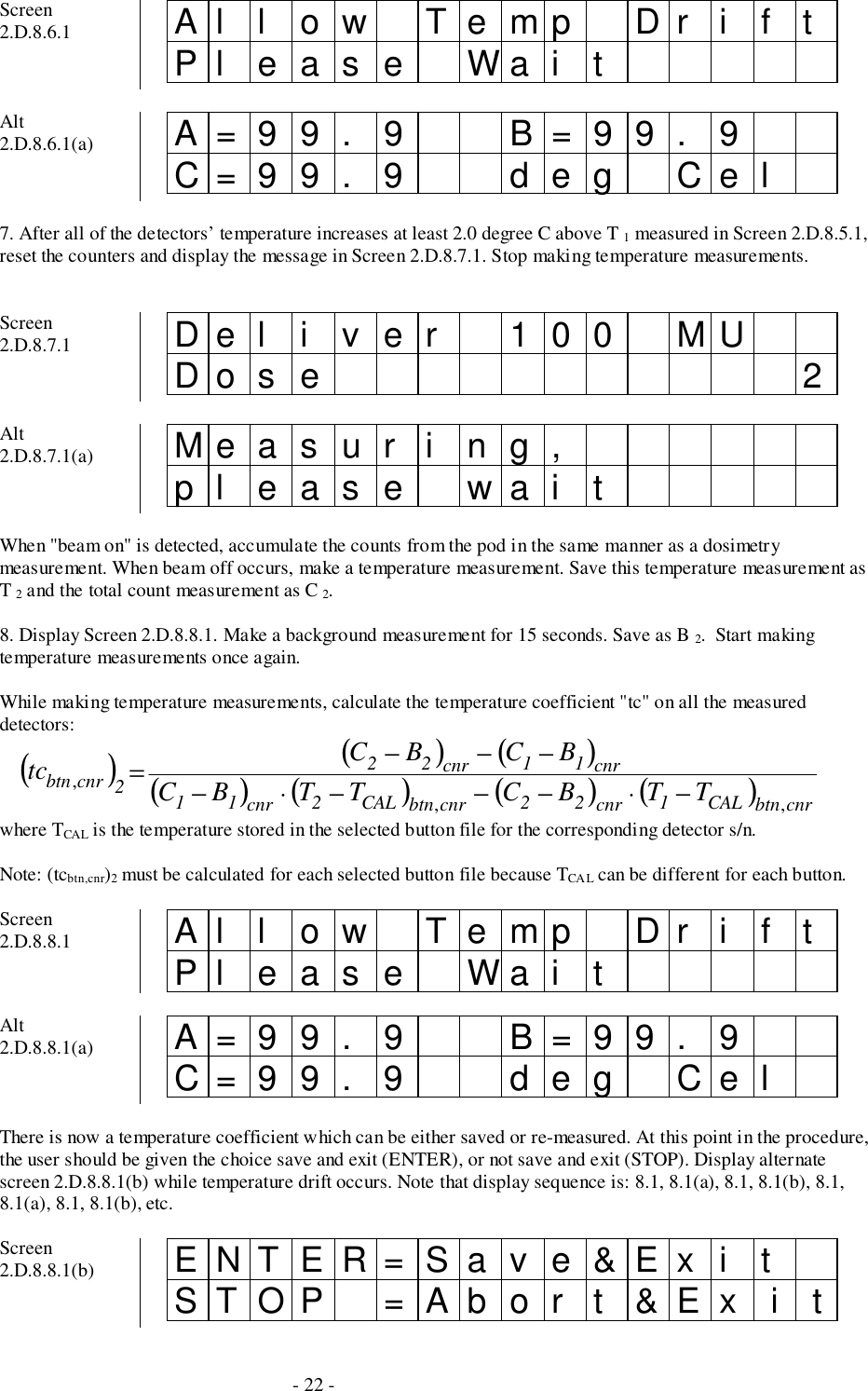- 22 -Screen2.D.8.6.1 Al l ow Temp Dr i f tPl eas e Wai tAlt2.D.8.6.1(a) A=99. 9 B=99. 9C=99. 9 deg Cel7. After all of the detectors’ temperature increases at least 2.0 degree C above T 1 measured in Screen 2.D.8.5.1,reset the counters and display the message in Screen 2.D.8.7.1. Stop making temperature measurements.Screen2.D.8.7.1 Del i ver 100 MUDo s e 2Alt2.D.8.7.1(a) Measur i ng,pl ease wai tWhen &quot;beam on&quot; is detected, accumulate the counts from the pod in the same manner as a dosimetrymeasurement. When beam off occurs, make a temperature measurement. Save this temperature measurement asT 2 and the total count measurement as C 2.8. Display Screen 2.D.8.8.1. Make a background measurement for 15 seconds. Save as B 2.  Start makingtemperature measurements once again.While making temperature measurements, calculate the temperature coefficient &quot;tc&quot; on all the measureddetectors:()()()()( )()( )cnrbtnCAL1cnr22cnrbtnCAL2cnr11cnr11cnr222cnrbtn TTBCTTBCBCBCtc,,,−⋅−−−⋅−−−−=where TCAL is the temperature stored in the selected button file for the corresponding detector s/n.Note: (tcbtn,cnr)2 must be calculated for each selected button file because TCA L can be different for each button.Screen2.D.8.8.1 Al l ow Temp Dr i f tPl eas e Wai tAlt2.D.8.8.1(a) A=99. 9 B=99. 9C=99. 9 deg CelThere is now a temperature coefficient which can be either saved or re-measured. At this point in the procedure,the user should be given the choice save and exit (ENTER), or not save and exit (STOP). Display alternatescreen 2.D.8.8.1(b) while temperature drift occurs. Note that display sequence is: 8.1, 8.1(a), 8.1, 8.1(b), 8.1,8.1(a), 8.1, 8.1(b), etc.Screen2.D.8.8.1(b) ENTER=Sav e&amp;Ex i tSTOP =Abor t &amp;Ex  i  t
