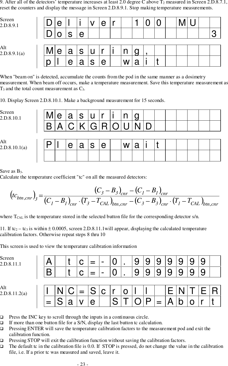 - 23 -9. After all of the detectors’ temperature increases at least 2.0 degree C above T2 measured in Screen 2.D.8.7.1,reset the counters and display the message in Screen 2.D.8.9.1. Stop making temperature measurements.Screen2.D.8.9.1 Del i ver 100 MUDo s e 3Alt2.D.8.9.1(a) Measur i ng,pl ease wai tWhen &quot;beam on&quot; is detected, accumulate the counts from the pod in the same manner as a dosimetrymeasurement. When beam off occurs, make a temperature measurement. Save this temperature measurement asT3 and the total count measurement as C3.10. Display Screen 2.D.8.10.1. Make a background measurement for 15 seconds.Screen2.D.8.10.1 Me a s u r i n gBACKGROUNDAlt2.D.8.10.1(a) Pl eas e wai tSave as B3.Calculate the temperature coefficient &quot;tc&quot; on all the measured detectors:()()()()( )()( )cnrbtnCAL1cnr33cnrbtnCAL3cnr11cnr11cnr333cnrbtn TTBCTTBCBCBCtc,,,−⋅−−−⋅−−−−=where TCAL is the temperature stored in the selected button file for the corresponding detector s/n.11. If tc2 – tc3 is within ± 0.0005, screen 2.D.8.11.1will appear, displaying the calculated temperaturecalibration factors. Otherwise repeat steps 8 thru 10This screen is used to view the temperature calibration informationScreen2.D.8.11.1 A t c=- 0. 9999999B t c=- 0. 9999999Alt2.D.8.11.2(a) I NC=Sc r ol l ENTER=Sav e STOP=Abor t# Press the INC key to scroll through the inputs in a continuous circle.# If more than one button file for a S/N, display the last button tc calculation.# Pressing ENTER will save the temperature calibration factors to the measurement pod and exit thecalibration function.# Pressing STOP will exit the calibration function without saving the calibration factors.# The default tc in the calibration file is 0.0. If  STOP is pressed, do not change the value in the calibrationfile, i.e. If a prior tc was measured and saved, leave it.