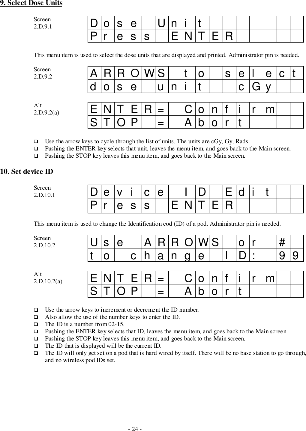 - 24 -9. Select Dose UnitsScreen2.D.9.1 Do s e Un i tPr es s ENTERThis menu item is used to select the dose units that are displayed and printed. Administrator pin is needed.Screen2.D.9.2 ARROWS t o sel ectdose uni t cGyAlt2.D.9.2(a) ENTER= Conf i r mSTOP = Abor t# Use the arrow keys to cycle through the list of units. The units are cGy, Gy, Rads.# Pushing the ENTER key selects that unit, leaves the menu item, and goes back to the Main screen.# Pushing the STOP key leaves this menu item, and goes back to the Main screen.10. Set device IDScreen2.D.10.1 De v i c e I D Ed i tPr es s ENTERThis menu item is used to change the Identification cod (ID) of a pod. Administrator pin is needed.Screen2.D.10.2 Us e ARROWS o r #t o change I D: 99Alt2.D.10.2(a) ENTER= Conf i r mSTOP = Abor t# Use the arrow keys to increment or decrement the ID number.# Also allow the use of the number keys to enter the ID.# The ID is a number from 02-15.# Pushing the ENTER key selects that ID, leaves the menu item, and goes back to the Main screen.# Pushing the STOP key leaves this menu item, and goes back to the Main screen.# The ID that is displayed will be the current ID.# The ID will only get set on a pod that is hard wired by itself. There will be no base station to go through,and no wireless pod IDs set.