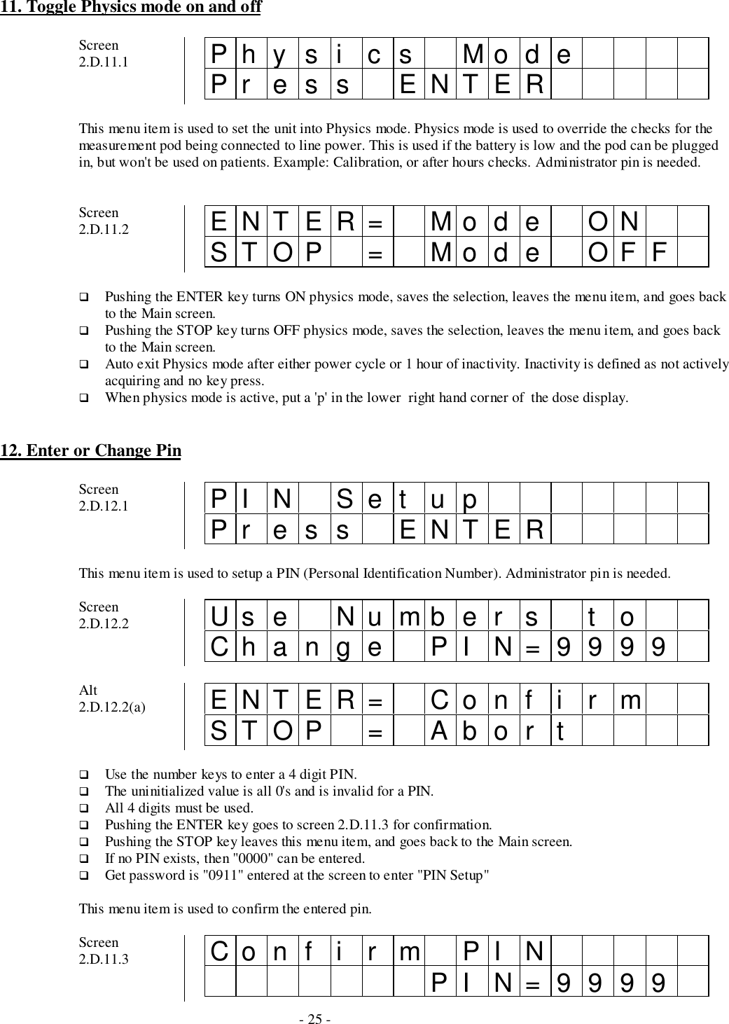 - 25 -11. Toggle Physics mode on and offScreen2.D.11.1 Physi cs ModePr es s ENTERThis menu item is used to set the unit into Physics mode. Physics mode is used to override the checks for themeasurement pod being connected to line power. This is used if the battery is low and the pod can be pluggedin, but won&apos;t be used on patients. Example: Calibration, or after hours checks. Administrator pin is needed.Screen2.D.11.2 ENTER= Mode ONSTOP = Mo d e OFF# Pushing the ENTER key turns ON physics mode, saves the selection, leaves the menu item, and goes backto the Main screen.# Pushing the STOP key turns OFF physics mode, saves the selection, leaves the menu item, and goes backto the Main screen.# Auto exit Physics mode after either power cycle or 1 hour of inactivity. Inactivity is defined as not activelyacquiring and no key press.# When physics mode is active, put a &apos;p&apos; in the lower  right hand corner of  the dose display.12. Enter or Change PinScreen2.D.12.1 PI N Set upPr es s ENTERThis menu item is used to setup a PIN (Personal Identification Number). Administrator pin is needed.Screen2.D.12.2 Us e Nu mb e r s t oChange PI N=9999Alt2.D.12.2(a) ENTER= Conf i r mSTOP = Abor t# Use the number keys to enter a 4 digit PIN.# The uninitialized value is all 0&apos;s and is invalid for a PIN.# All 4 digits must be used.# Pushing the ENTER key goes to screen 2.D.11.3 for confirmation.# Pushing the STOP key leaves this menu item, and goes back to the Main screen.# If no PIN exists, then &quot;0000&quot; can be entered.# Get password is &quot;0911&quot; entered at the screen to enter &quot;PIN Setup&quot;This menu item is used to confirm the entered pin.Screen2.D.11.3 Con f i r m PI NPI N=9999