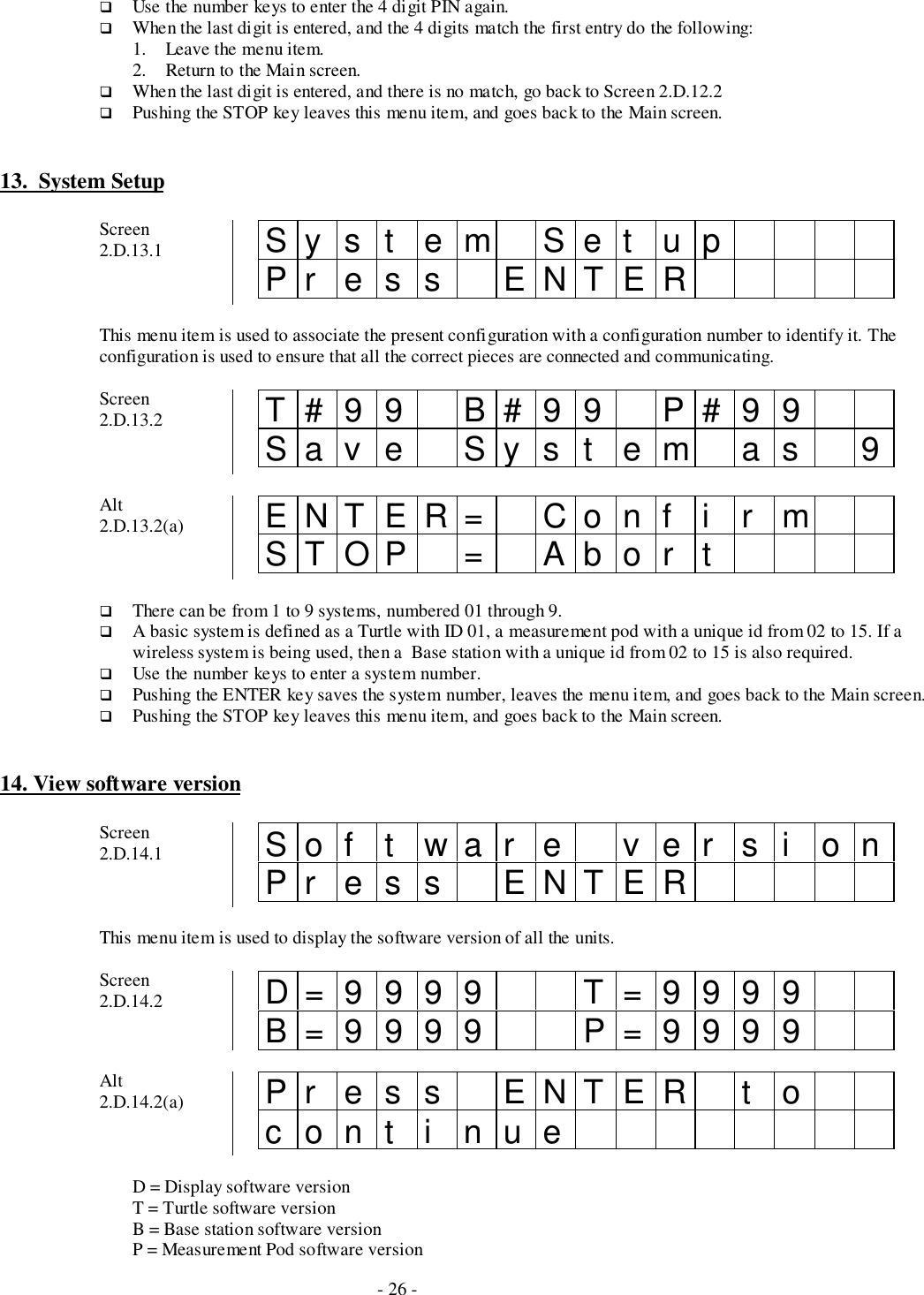 - 26 -# Use the number keys to enter the 4 digit PIN again.# When the last digit is entered, and the 4 digits match the first entry do the following:1. Leave the menu item.2. Return to the Main screen.# When the last digit is entered, and there is no match, go back to Screen 2.D.12.2# Pushing the STOP key leaves this menu item, and goes back to the Main screen.13.  System SetupScreen2.D.13.1 Sys t em Set upPr es s ENTERThis menu item is used to associate the present configuration with a configuration number to identify it. Theconfiguration is used to ensure that all the correct pieces are connected and communicating.Screen2.D.13.2 T#99 B#99 P#99Sav e Sy s t em as 9Alt2.D.13.2(a) ENTER= Conf i r mSTOP = Abor t# There can be from 1 to 9 systems, numbered 01 through 9.# A basic system is defined as a Turtle with ID 01, a measurement pod with a unique id from 02 to 15. If awireless system is being used, then a  Base station with a unique id from 02 to 15 is also required.# Use the number keys to enter a system number.# Pushing the ENTER key saves the system number, leaves the menu item, and goes back to the Main screen.# Pushing the STOP key leaves this menu item, and goes back to the Main screen.14. View software versionScreen2.D.14.1 Software versionPr es s ENTERThis menu item is used to display the software version of all the units.Screen2.D.14.2 D=9999 T=9999B=9999 P=9999Alt2.D.14.2(a) Pr es s ENTER t ocont i nueD = Display software versionT = Turtle software versionB = Base station software versionP = Measurement Pod software version