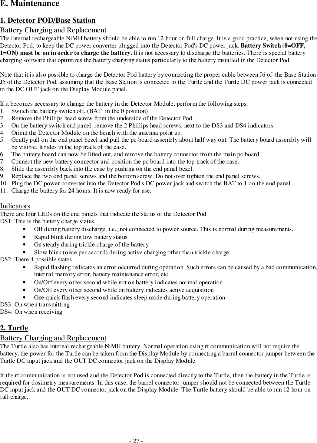 - 27 -E. Maintenance1. Detector POD/Base StationBattery Charging and ReplacementThe internal rechargeable NiMH battery should be able to run 12 hour on full charge. It is a good practice, when not using theDetector Pod, to keep the DC power converter plugged into the Detector Pod&apos;s DC power jack. Battery Switch (0=OFF,1=ON) must be on in order to charge the battery. It is not necessary to discharge the batteries. There is special batterycharging software that optimizes the battery charging status particularly to the battery installed in the Detector Pod.Note that it is also possible to charge the Detector Pod battery by connecting the proper cable between J6 of  the Base StationJ5 of the Detector Pod, assuming that the Base Station is connected to the Turtle and the Turtle DC power jack is connectedto the DC OUT jack on the Display Module panel.If it becomes necessary to change the battery in the Detector Module, perform the following steps:1. Switch the battery switch off. (BAT  in the 0 position)2. Remove the Phillips head screw from the underside of the Detector Pod.3. On the battery switch end panel, remove the 2 Phillips head screws, next to the DS3 and DS4 indicators.4. Orient the Detector Module on the bench with the antenna point up.5. Gently pull on the end panel bezel and pull the pc board assembly about half way out. The battery board assembly willbe visible. It rides in the top track of the case.6. The battery board can now be lifted out, and remove the battery connector from the main pc board.7. Connect the new battery connector and position the pc board into the top track of the case.8. Slide the assembly back into the case by pushing on the end panel bezel.9. Replace the two end panel screws and the bottom screw. Do not over tighten the end panel screws.10. Plug the DC power converter into the Detector Pod&apos;s DC power jack and switch the BAT to 1 on the end panel.11. Charge the battery for 24 hours. It is now ready for use.IndicatorsThere are four LEDs on the end panels that indicate the status of the Detector PodDS1: This is the battery charge status.• Off during battery discharge, i.e., not connected to power source. This is normal during measurements.• Rapid blink during low battery status• On steady during trickle charge of the battery• Slow blink (once per second) during active charging other than trickle chargeDS2: There 4 possible states• Rapid flashing indicates an error occurred during operation. Such errors can be caused by a bad communication,internal memory error, battery maintenance error, etc.• On/Off every other second while not on battery indicates normal operation• On/Off every other second while on battery indicates active acquisition• One quick flash every second indicates sleep mode during battery operationDS3: On when transmittingDS4: On when receiving2. TurtleBattery Charging and ReplacementThe Turtle also has internal rechargeable NiMH battery. Normal operation using rf communication will not require thebattery, the power for the Turtle can be taken from the Display Module by connecting a barrel connector jumper between theTurtle DC input jack and the OUT DC connector jack on the Display Module.If the rf communication is not used and the Detector Pod is connected directly to the Turtle, then the battery in the Turtle isrequired for dosimetry measurements. In this case, the barrel connector jumper should not be connected between the TurtleDC input jack and the OUT DC connector jack on the Display Module. The Turtle battery should be able to run 12 hour onfull charge.