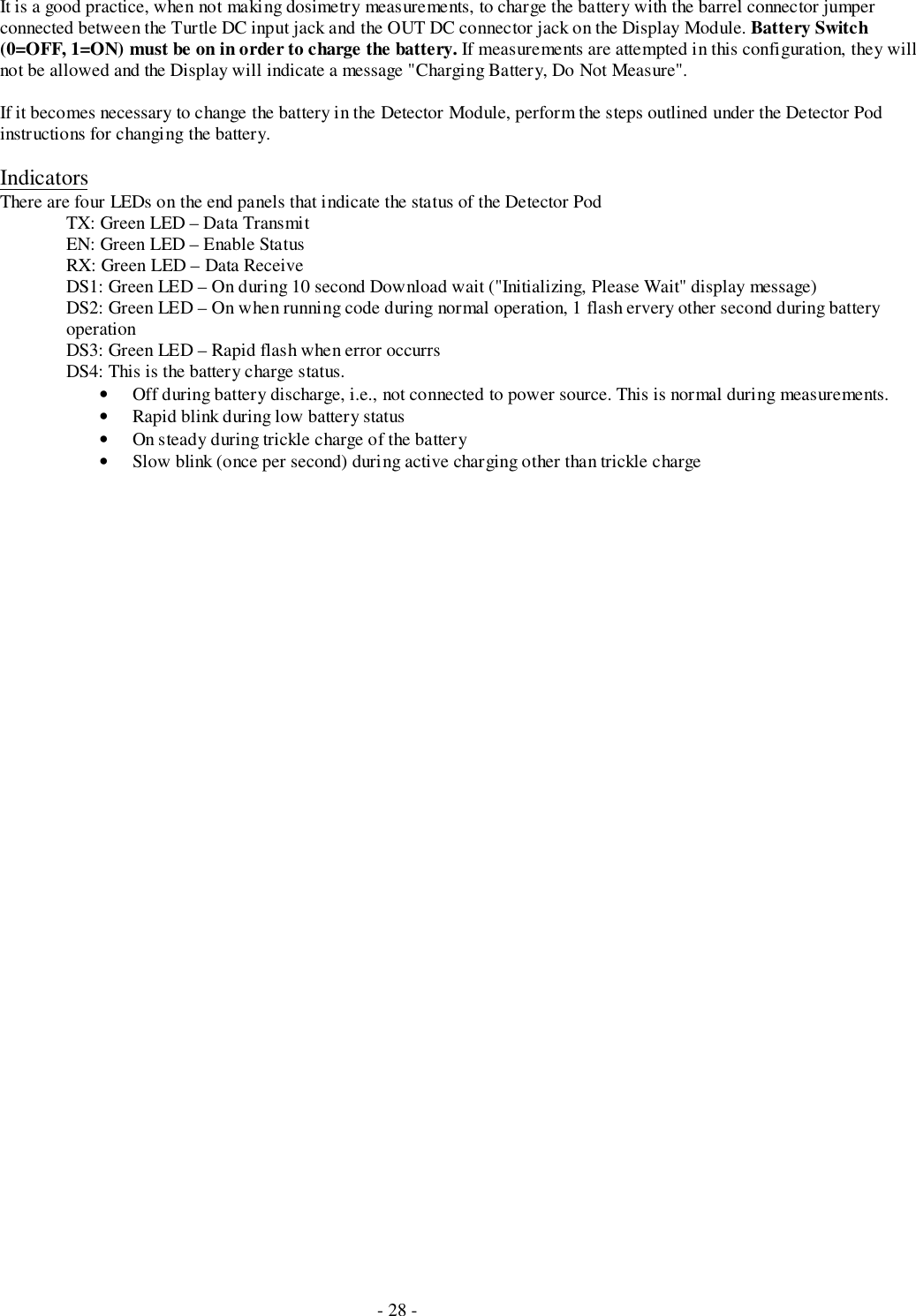 - 28 -It is a good practice, when not making dosimetry measurements, to charge the battery with the barrel connector jumperconnected between the Turtle DC input jack and the OUT DC connector jack on the Display Module. Battery Switch(0=OFF, 1=ON) must be on in order to charge the battery. If measurements are attempted in this configuration, they willnot be allowed and the Display will indicate a message &quot;Charging Battery, Do Not Measure&quot;.If it becomes necessary to change the battery in the Detector Module, perform the steps outlined under the Detector Podinstructions for changing the battery.IndicatorsThere are four LEDs on the end panels that indicate the status of the Detector PodTX: Green LED – Data TransmitEN: Green LED – Enable StatusRX: Green LED – Data ReceiveDS1: Green LED – On during 10 second Download wait (&quot;Initializing, Please Wait&quot; display message)DS2: Green LED – On when running code during normal operation, 1 flash ervery other second during batteryoperationDS3: Green LED – Rapid flash when error occurrsDS4: This is the battery charge status.• Off during battery discharge, i.e., not connected to power source. This is normal during measurements.• Rapid blink during low battery status• On steady during trickle charge of the battery• Slow blink (once per second) during active charging other than trickle charge