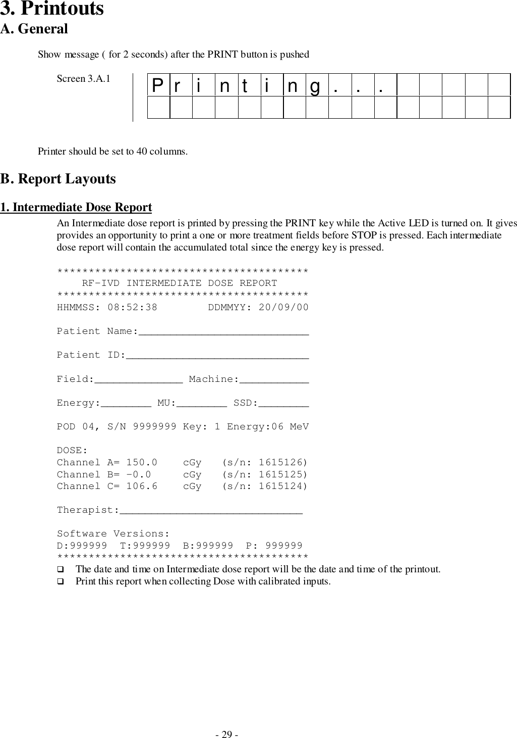 - 29 -3. PrintoutsA. GeneralShow message ( for 2 seconds) after the PRINT button is pushedScreen 3.A.1 Printing...Printer should be set to 40 columns.B. Report Layouts1. Intermediate Dose ReportAn Intermediate dose report is printed by pressing the PRINT key while the Active LED is turned on. It givesprovides an opportunity to print a one or more treatment fields before STOP is pressed. Each intermediatedose report will contain the accumulated total since the energy key is pressed.****************************************    RF-IVD INTERMEDIATE DOSE REPORT****************************************HHMMSS: 08:52:38        DDMMYY: 20/09/00Patient Name:___________________________Patient ID:_____________________________Field:______________ Machine:___________Energy:________ MU:________ SSD:________POD 04, S/N 9999999 Key: 1 Energy:06 MeVDOSE:Channel A= 150.0    cGy   (s/n: 1615126)Channel B= -0.0     cGy   (s/n: 1615125)Channel C= 106.6    cGy   (s/n: 1615124)Therapist:_____________________________Software Versions:D:999999  T:999999  B:999999  P: 999999****************************************# The date and time on Intermediate dose report will be the date and time of the printout.# Print this report when collecting Dose with calibrated inputs.