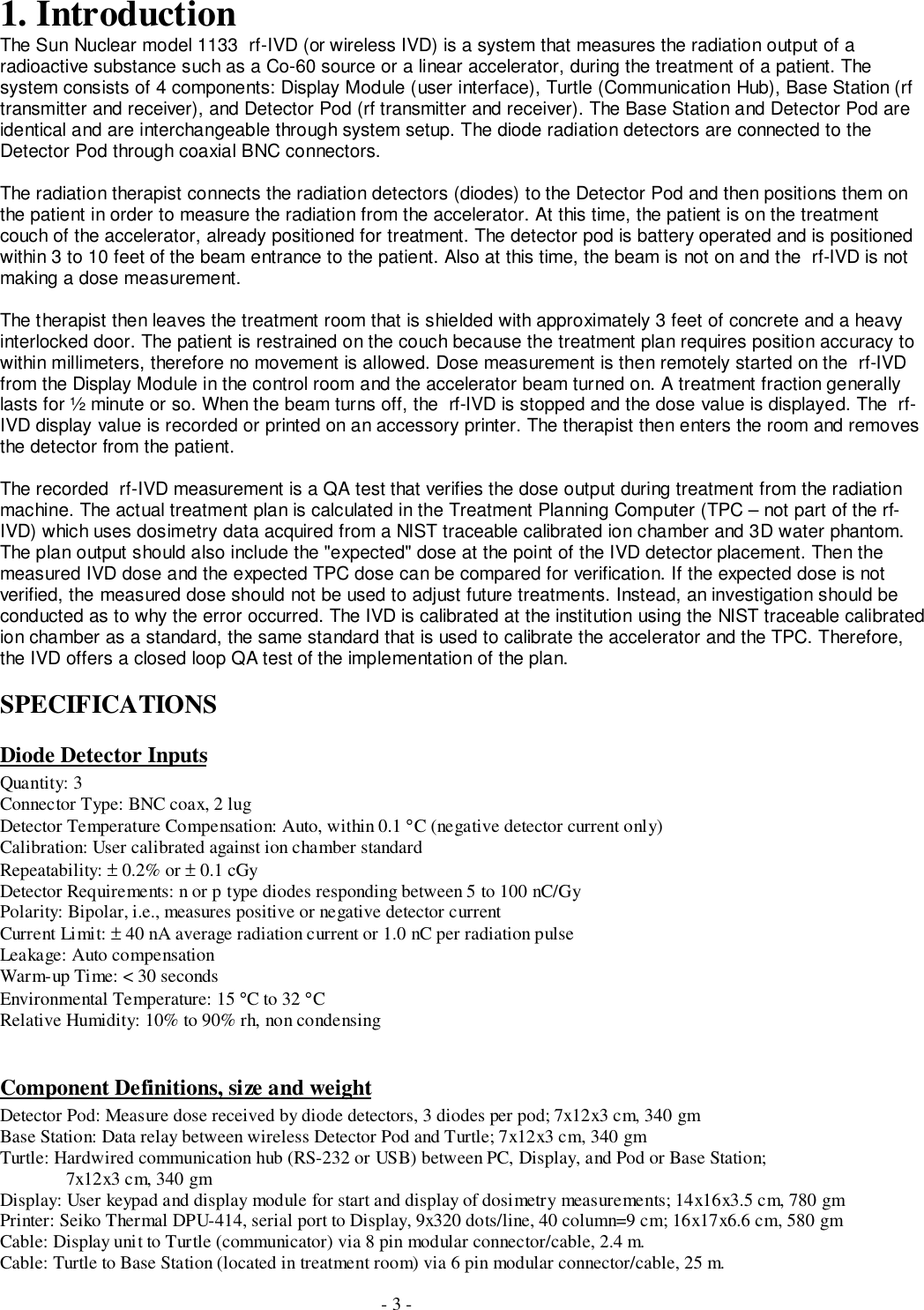 - 3 -1. IntroductionThe Sun Nuclear model 1133  rf-IVD (or wireless IVD) is a system that measures the radiation output of aradioactive substance such as a Co-60 source or a linear accelerator, during the treatment of a patient. Thesystem consists of 4 components: Display Module (user interface), Turtle (Communication Hub), Base Station (rftransmitter and receiver), and Detector Pod (rf transmitter and receiver). The Base Station and Detector Pod areidentical and are interchangeable through system setup. The diode radiation detectors are connected to theDetector Pod through coaxial BNC connectors.The radiation therapist connects the radiation detectors (diodes) to the Detector Pod and then positions them onthe patient in order to measure the radiation from the accelerator. At this time, the patient is on the treatmentcouch of the accelerator, already positioned for treatment. The detector pod is battery operated and is positionedwithin 3 to 10 feet of the beam entrance to the patient. Also at this time, the beam is not on and the  rf-IVD is notmaking a dose measurement.The therapist then leaves the treatment room that is shielded with approximately 3 feet of concrete and a heavyinterlocked door. The patient is restrained on the couch because the treatment plan requires position accuracy towithin millimeters, therefore no movement is allowed. Dose measurement is then remotely started on the  rf-IVDfrom the Display Module in the control room and the accelerator beam turned on. A treatment fraction generallylasts for ½ minute or so. When the beam turns off, the  rf-IVD is stopped and the dose value is displayed. The  rf-IVD display value is recorded or printed on an accessory printer. The therapist then enters the room and removesthe detector from the patient.The recorded  rf-IVD measurement is a QA test that verifies the dose output during treatment from the radiationmachine. The actual treatment plan is calculated in the Treatment Planning Computer (TPC – not part of the rf-IVD) which uses dosimetry data acquired from a NIST traceable calibrated ion chamber and 3D water phantom.The plan output should also include the &quot;expected&quot; dose at the point of the IVD detector placement. Then themeasured IVD dose and the expected TPC dose can be compared for verification. If the expected dose is notverified, the measured dose should not be used to adjust future treatments. Instead, an investigation should beconducted as to why the error occurred. The IVD is calibrated at the institution using the NIST traceable calibratedion chamber as a standard, the same standard that is used to calibrate the accelerator and the TPC. Therefore,the IVD offers a closed loop QA test of the implementation of the plan.SPECIFICATIONSDiode Detector InputsQuantity: 3Connector Type: BNC coax, 2 lugDetector Temperature Compensation: Auto, within 0.1 °C (negative detector current only)Calibration: User calibrated against ion chamber standardRepeatability: ± 0.2% or ± 0.1 cGyDetector Requirements: n or p type diodes responding between 5 to 100 nC/GyPolarity: Bipolar, i.e., measures positive or negative detector currentCurrent Limit: ± 40 nA average radiation current or 1.0 nC per radiation pulseLeakage: Auto compensationWarm-up Time: &lt; 30 secondsEnvironmental Temperature: 15 °C to 32 °CRelative Humidity: 10% to 90% rh, non condensingComponent Definitions, size and weightDetector Pod: Measure dose received by diode detectors, 3 diodes per pod; 7x12x3 cm, 340 gmBase Station: Data relay between wireless Detector Pod and Turtle; 7x12x3 cm, 340 gmTurtle: Hardwired communication hub (RS-232 or USB) between PC, Display, and Pod or Base Station;7x12x3 cm, 340 gmDisplay: User keypad and display module for start and display of dosimetry measurements; 14x16x3.5 cm, 780 gmPrinter: Seiko Thermal DPU-414, serial port to Display, 9x320 dots/line, 40 column=9 cm; 16x17x6.6 cm, 580 gmCable: Display unit to Turtle (communicator) via 8 pin modular connector/cable, 2.4 m.Cable: Turtle to Base Station (located in treatment room) via 6 pin modular connector/cable, 25 m.