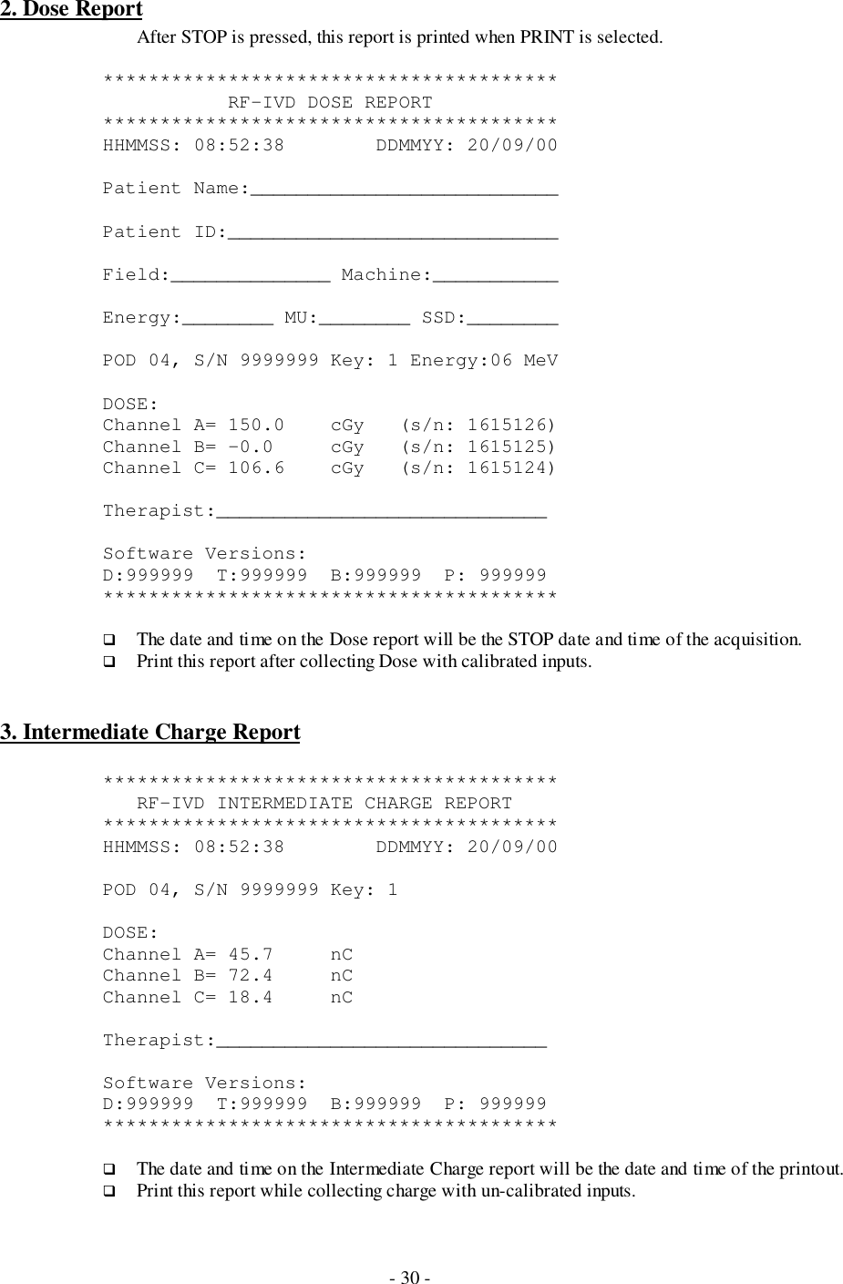 - 30 -2. Dose ReportAfter STOP is pressed, this report is printed when PRINT is selected.****************************************           RF-IVD DOSE REPORT****************************************HHMMSS: 08:52:38     DDMMYY: 20/09/00Patient Name:___________________________Patient ID:_____________________________Field:______________ Machine:___________Energy:________ MU:________ SSD:________POD 04, S/N 9999999 Key: 1 Energy:06 MeVDOSE:Channel A= 150.0    cGy   (s/n: 1615126)Channel B= -0.0     cGy   (s/n: 1615125)Channel C= 106.6    cGy   (s/n: 1615124)Therapist:_____________________________Software Versions:D:999999  T:999999  B:999999  P: 999999****************************************# The date and time on the Dose report will be the STOP date and time of the acquisition.# Print this report after collecting Dose with calibrated inputs.3. Intermediate Charge Report****************************************   RF-IVD INTERMEDIATE CHARGE REPORT****************************************HHMMSS: 08:52:38        DDMMYY: 20/09/00POD 04, S/N 9999999 Key: 1DOSE:Channel A= 45.7     nCChannel B= 72.4     nCChannel C= 18.4     nCTherapist:_____________________________Software Versions:D:999999  T:999999  B:999999  P: 999999****************************************# The date and time on the Intermediate Charge report will be the date and time of the printout.# Print this report while collecting charge with un-calibrated inputs.