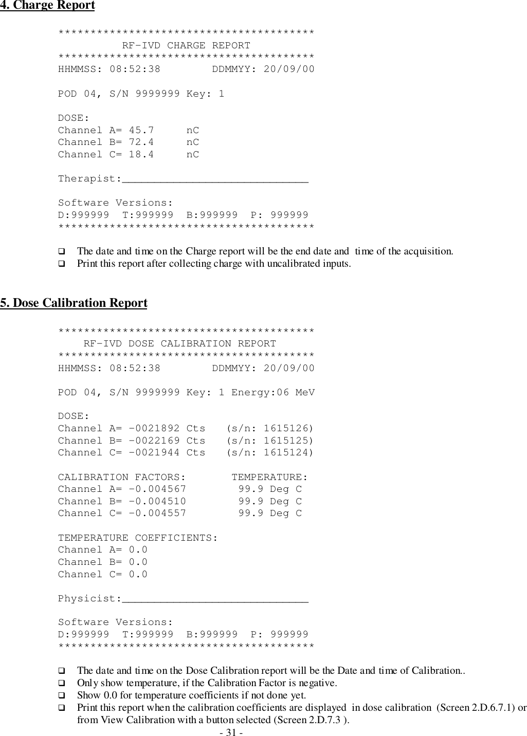- 31 -4. Charge Report****************************************          RF-IVD CHARGE REPORT****************************************HHMMSS: 08:52:38        DDMMYY: 20/09/00POD 04, S/N 9999999 Key: 1DOSE:Channel A= 45.7     nCChannel B= 72.4     nCChannel C= 18.4     nCTherapist:_____________________________Software Versions:D:999999  T:999999  B:999999  P: 999999****************************************# The date and time on the Charge report will be the end date and  time of the acquisition.# Print this report after collecting charge with uncalibrated inputs.5. Dose Calibration Report****************************************    RF-IVD DOSE CALIBRATION REPORT****************************************HHMMSS: 08:52:38        DDMMYY: 20/09/00POD 04, S/N 9999999 Key: 1 Energy:06 MeVDOSE:Channel A= -0021892 Cts   (s/n: 1615126)Channel B= -0022169 Cts   (s/n: 1615125)Channel C= -0021944 Cts   (s/n: 1615124)CALIBRATION FACTORS:       TEMPERATURE:Channel A= -0.004567        99.9 Deg CChannel B= -0.004510        99.9 Deg CChannel C= -0.004557        99.9 Deg CTEMPERATURE COEFFICIENTS:Channel A= 0.0Channel B= 0.0Channel C= 0.0Physicist:_____________________________Software Versions:D:999999  T:999999  B:999999  P: 999999****************************************# The date and time on the Dose Calibration report will be the Date and time of Calibration..# Only show temperature, if the Calibration Factor is negative.# Show 0.0 for temperature coefficients if not done yet.# Print this report when the calibration coefficients are displayed  in dose calibration  (Screen 2.D.6.7.1) orfrom View Calibration with a button selected (Screen 2.D.7.3 ).