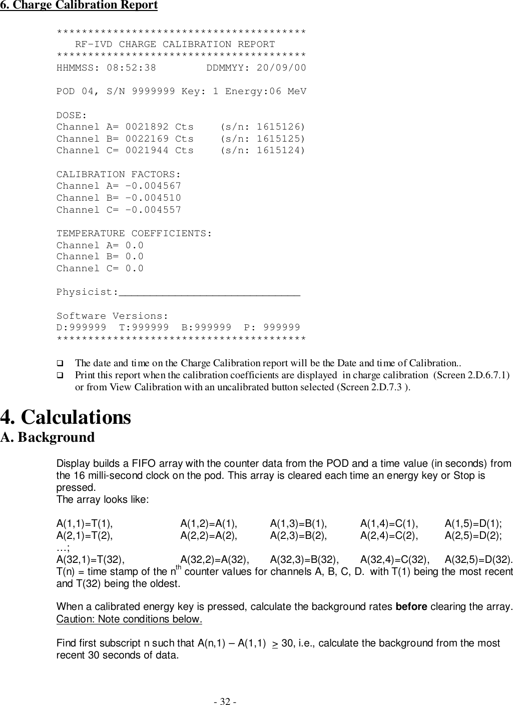 - 32 -6. Charge Calibration Report****************************************   RF-IVD CHARGE CALIBRATION REPORT****************************************HHMMSS: 08:52:38        DDMMYY: 20/09/00POD 04, S/N 9999999 Key: 1 Energy:06 MeVDOSE:Channel A= 0021892 Cts    (s/n: 1615126)Channel B= 0022169 Cts    (s/n: 1615125)Channel C= 0021944 Cts    (s/n: 1615124)CALIBRATION FACTORS:Channel A= -0.004567Channel B= -0.004510Channel C= -0.004557TEMPERATURE COEFFICIENTS:Channel A= 0.0Channel B= 0.0Channel C= 0.0Physicist:_____________________________Software Versions:D:999999  T:999999  B:999999  P: 999999****************************************# The date and time on the Charge Calibration report will be the Date and time of Calibration..# Print this report when the calibration coefficients are displayed  in charge calibration  (Screen 2.D.6.7.1)or from View Calibration with an uncalibrated button selected (Screen 2.D.7.3 ).4. CalculationsA. BackgroundDisplay builds a FIFO array with the counter data from the POD and a time value (in seconds) fromthe 16 milli-second clock on the pod. This array is cleared each time an energy key or Stop ispressed.The array looks like:A(1,1)=T(1), A(1,2)=A(1), A(1,3)=B(1), A(1,4)=C(1),         A(1,5)=D(1);A(2,1)=T(2), A(2,2)=A(2), A(2,3)=B(2), A(2,4)=C(2),         A(2,5)=D(2);…;A(32,1)=T(32), A(32,2)=A(32), A(32,3)=B(32), A(32,4)=C(32),     A(32,5)=D(32).T(n) = time stamp of the nth counter values for channels A, B, C, D.  with T(1) being the most recentand T(32) being the oldest.When a calibrated energy key is pressed, calculate the background rates before clearing the array.Caution: Note conditions below.Find first subscript n such that A(n,1) – A(1,1)  &gt; 30, i.e., calculate the background from the mostrecent 30 seconds of data.
