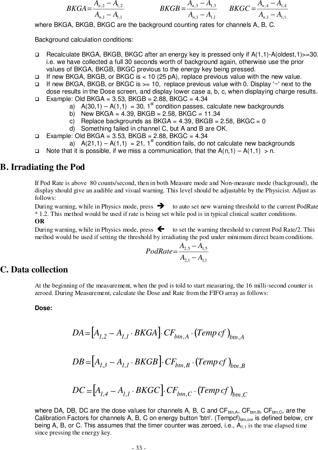 - 33 -1,11,4,14,1,11,3,13,1,11,2,12,AAAABKGCAAAABKGBAAAABKGAnnnnnn−−=−−=−−=where BKGA, BKGB, BKGC are the background counting rates for channels A, B, C.Background calculation conditions:# Recalculate BKGA, BKGB, BKGC after an energy key is pressed only if A(1,1)-A(oldest,1)&gt;=30.i.e. we have collected a full 30 seconds worth of background again, otherwise use the priorvalues of BKGA, BKGB, BKGC previous to the energy key being pressed.# If new BKGA, BKGB, or BKGC is &lt; 10 (25 pA), replace previous value with the new value.# If new BKGA, BKGB, or BKGC is &gt;= 10,  replace previous value with 0. Display &apos;~&apos; next to thedose results in the Dose screen, and display lower case a, b, c, when displaying charge results.# Example: Old BKGA = 3.53, BKGB = 2.88, BKGC = 4.34a)  A(30,1) – A(1,1)  = 30, 1st condition passes, calculate new backgroundsb)  New BKGA = 4.39, BKGB = 2.58, BKGC = 11.34c)  Replace backgrounds as BKGA = 4.39, BKGB = 2.58, BKGC = 0d)  Something failed in channel C, but A and B are OK.# Example: Old BKGA = 3.53, BKGB = 2.88, BKGC = 4.34a)  A(21,1) – A(1,1)  = 21, 1st condition fails, do not calculate new backgrounds# Note that it is possible, if we miss a communication, that the A(n,1) – A(1,1)  &gt; n.B. Irradiating the PodIf Pod Rate is above  80 counts/second, then in both Measure mode and Non-measure mode (background), thedisplay should give an audible and visual warning. This level should be adjustable by the Physicist. Adjust asfollows:During warning, while in Physics mode, press  &quot;$to auto set new warning threshold to the current PodRate* 1.2. This method would be used if rate is being set while pod is in typical clinical scatter conditions.ORDuring warning, while in Physics mode, press  !$to set the warning threshold to current Pod Rate/2. Thismethod would be used if setting the threshold by irradiating the pod under minimum direct beam conditions.1,11,25,15,2AAAAPodRate −−=C. Data collectionAt the beginning of the measurement, when the pod is told to start measuring, the 16 milli-second counter iszeroed. During Measurement, calculate the Dose and Rate from the FIFO array as follows:Dose:[]()[]()[]()CbtnCbtn1141BbtnBbtn1131AbtnAbtn1121cfTempCFBKGCAADCcfTempCFBKGBAADBcfTempCFBKGAAADA,,,,,,,,,,,,⋅⋅⋅−=⋅⋅⋅−=⋅⋅⋅−=where DA, DB, DC are the dose values for channels A, B, C and CFbtn,A, CFbtn,B, CFbtn,C, are theCalibration Factors for channels A, B, C on energy button &apos;btn&apos;. (Tempcf)btn,cnr is defined below, cnrbeing A, B, or C. This assumes that the timer counter was zeroed, i.e., A1,1 is the true elapsed timesince pressing the energy key.