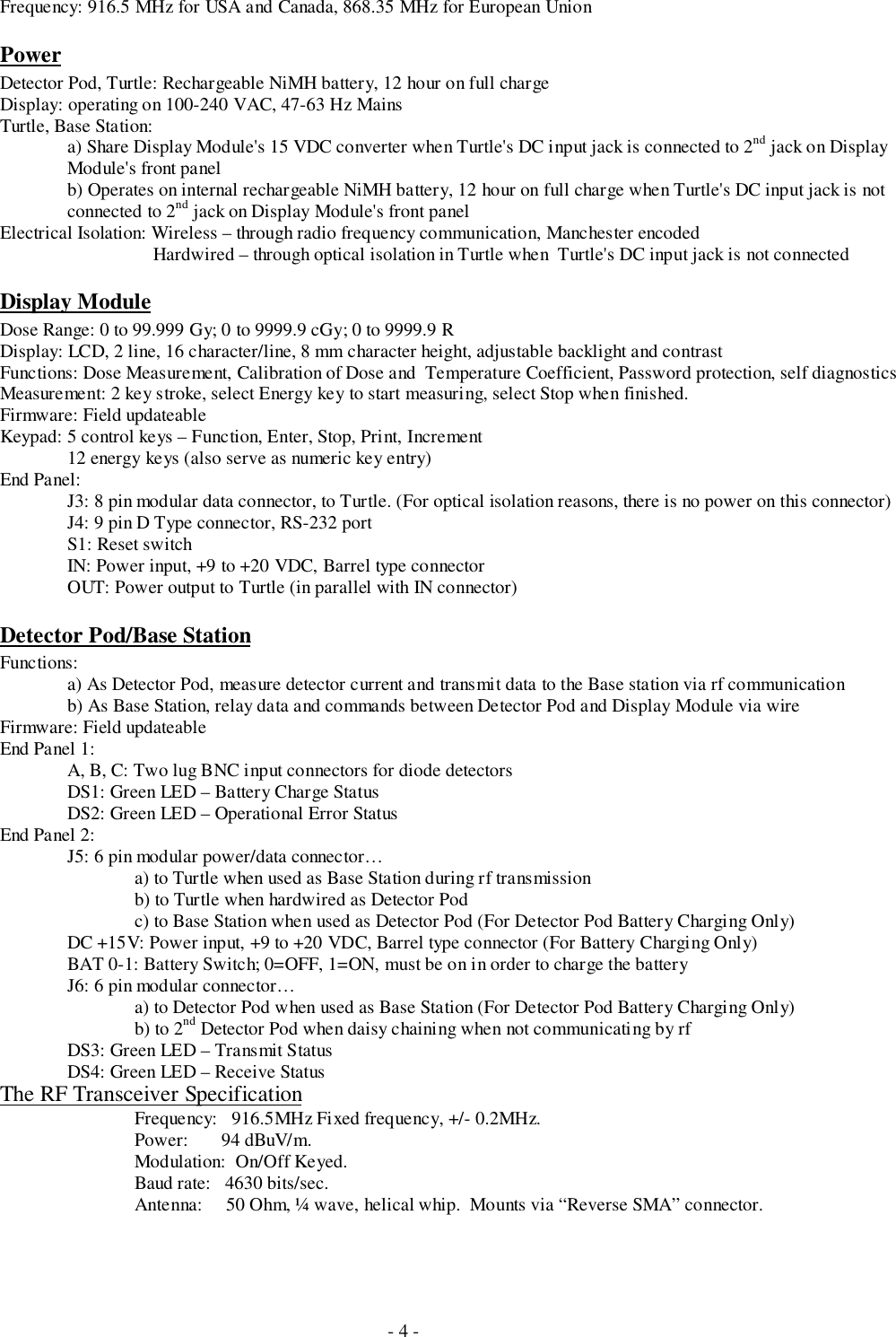 - 4 -Frequency: 916.5 MHz for USA and Canada, 868.35 MHz for European UnionPowerDetector Pod, Turtle: Rechargeable NiMH battery, 12 hour on full chargeDisplay: operating on 100-240 VAC, 47-63 Hz MainsTurtle, Base Station:a) Share Display Module&apos;s 15 VDC converter when Turtle&apos;s DC input jack is connected to 2nd jack on DisplayModule&apos;s front panelb) Operates on internal rechargeable NiMH battery, 12 hour on full charge when Turtle&apos;s DC input jack is notconnected to 2nd jack on Display Module&apos;s front panelElectrical Isolation: Wireless – through radio frequency communication, Manchester encoded    Hardwired – through optical isolation in Turtle when  Turtle&apos;s DC input jack is not connectedDisplay ModuleDose Range: 0 to 99.999 Gy; 0 to 9999.9 cGy; 0 to 9999.9 RDisplay: LCD, 2 line, 16 character/line, 8 mm character height, adjustable backlight and contrastFunctions: Dose Measurement, Calibration of Dose and  Temperature Coefficient, Password protection, self diagnosticsMeasurement: 2 key stroke, select Energy key to start measuring, select Stop when finished.Firmware: Field updateableKeypad: 5 control keys – Function, Enter, Stop, Print, Increment12 energy keys (also serve as numeric key entry)End Panel:J3: 8 pin modular data connector, to Turtle. (For optical isolation reasons, there is no power on this connector)J4: 9 pin D Type connector, RS-232 portS1: Reset switchIN: Power input, +9 to +20 VDC, Barrel type connectorOUT: Power output to Turtle (in parallel with IN connector)Detector Pod/Base StationFunctions:a) As Detector Pod, measure detector current and transmit data to the Base station via rf communicationb) As Base Station, relay data and commands between Detector Pod and Display Module via wireFirmware: Field updateableEnd Panel 1:A, B, C: Two lug BNC input connectors for diode detectorsDS1: Green LED – Battery Charge StatusDS2: Green LED – Operational Error StatusEnd Panel 2:J5: 6 pin modular power/data connector…a) to Turtle when used as Base Station during rf transmissionb) to Turtle when hardwired as Detector Podc) to Base Station when used as Detector Pod (For Detector Pod Battery Charging Only)DC +15V: Power input, +9 to +20 VDC, Barrel type connector (For Battery Charging Only)BAT 0-1: Battery Switch; 0=OFF, 1=ON, must be on in order to charge the batteryJ6: 6 pin modular connector…a) to Detector Pod when used as Base Station (For Detector Pod Battery Charging Only)b) to 2nd Detector Pod when daisy chaining when not communicating by rfDS3: Green LED – Transmit StatusDS4: Green LED – Receive StatusThe RF Transceiver SpecificationFrequency:   916.5MHz Fixed frequency, +/- 0.2MHz.Power:       94 dBuV/m.Modulation:  On/Off Keyed.Baud rate:   4630 bits/sec.Antenna:     50 Ohm, ¼ wave, helical whip.  Mounts via “Reverse SMA” connector.
