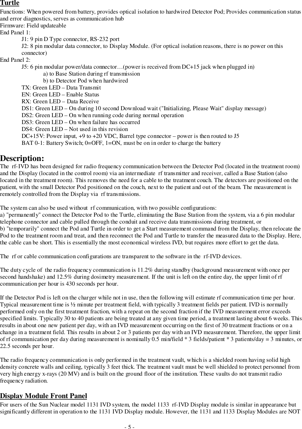 - 5 -TurtleFunctions: When powered from battery, provides optical isolation to hardwired Detector Pod; Provides communication statusand error diagnostics, serves as communication hubFirmware: Field updateableEnd Panel 1:J1: 9 pin D Type connector, RS-232 portJ2: 8 pin modular data connector, to Display Module. (For optical isolation reasons, there is no power on thisconnector)End Panel 2:J5: 6 pin modular power/data connector…(power is received from DC+15 jack when plugged in)a) to Base Station during rf transmissionb) to Detector Pod when hardwiredTX: Green LED – Data TransmitEN: Green LED – Enable StatusRX: Green LED – Data ReceiveDS1: Green LED – On during 10 second Download wait (&quot;Initializing, Please Wait&quot; display message)DS2: Green LED – On when running code during normal operationDS3: Green LED – On when failure has occurredDS4: Green LED – Not used in this revisionDC+15V: Power input, +9 to +20 VDC, Barrel type connector – power is then routed to J5BAT 0-1: Battery Switch; 0=OFF, 1=ON, must be on in order to charge the batteryDescription:The  rf-IVD has been designed for radio frequency communication between the Detector Pod (located in the treatment room)and the Display (located in the control room) via an intermediate  rf transmitter and receiver, called a Base Station (alsolocated in the treatment room). This removes the need for a cable to the treatment couch. The detectors are positioned on thepatient, with the small Detector Pod positioned on the couch, next to the patient and out of the beam. The measurement isremotely controlled from the Display via  rf transmissions.The system can also be used without  rf communication, with two possible configurations:a) &quot;permanently&quot; connect the Detector Pod to the Turtle, eliminating the Base Station from the system, via a 6 pin modulartelephone connector and cable pulled through the conduit and receive data transmissions during treatment, orb) &quot;temporarily&quot; connect the Pod and Turtle in order to get a Start measurement command from the Display, then relocate thePod to the treatment room and treat, and then reconnect the Pod and Turtle to transfer the measured data to the Display. Here,the cable can be short. This is essentially the most economical wireless IVD, but requires more effort to get the data.The  rf or cable communication configurations are transparent to the software in the  rf-IVD devices.The duty cycle of  the radio frequency communication is 11.2% during standby (background measurement with once persecond handshake) and 12.5% during dosimetry measurement. If the unit is left on the entire day, the upper limit of rfcommunication per hour is 430 seconds per hour.If the Detector Pod is left on the charger while not in use, then the following will estimate rf communication time per hour.Typical measurement time is ½ minute per treatment field, with typically 3 treatment fields per patient. IVD is normallyperformed only on the first treatment fraction, with a repeat on the second fraction if the IVD measurement error exceedsspecified limits. Typically 30 to 40 patients are being treated at any given time period, a treatment lasting about 6 weeks. Thisresults in about one new patient per day, with an IVD measurement occurring on the first of 30 treatment fractions or on achange in a treatment field. This results in about 2 or 3 patients per day with an IVD measurement. Therefore, the upper limitof rf communication per day during measurement is nominally 0.5 min/field * 3 fields/patient * 3 patients/day = 3 minutes, or22.5 seconds per hour.The radio frequency communication is only performed in the treatment vault, which is a shielded room having solid highdensity concrete walls and ceiling, typically 3 feet thick. The treatment vault must be well shielded to protect personnel fromvery high energy x-rays (20 MV) and is built on the ground floor of the institution. These vaults do not transmit radiofrequency radiation.Display Module Front PanelFor users of the Sun Nuclear model 1131 IVD system, the model 1133  rf-IVD Display module is similar in appearance butsignificantly different in operation to the 1131 IVD Display module. However, the 1131 and 1133 Display Modules are NOT