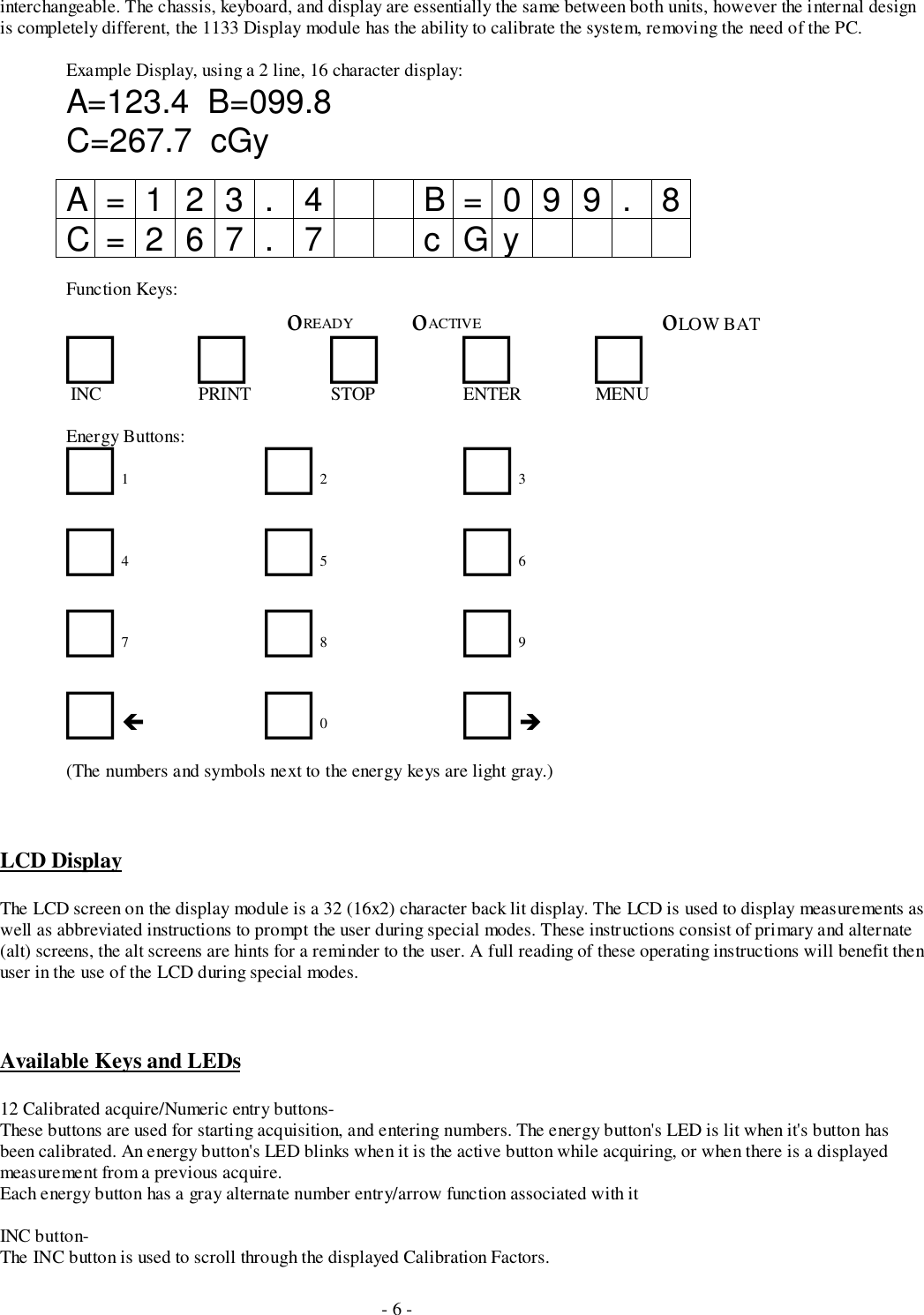 - 6 -interchangeable. The chassis, keyboard, and display are essentially the same between both units, however the internal designis completely different, the 1133 Display module has the ability to calibrate the system, removing the need of the PC.Example Display, using a 2 line, 16 character display:A=123.4  B=099.8C=267.7  cGyA=123. 4 B=099. 8C=267. 7 cGyFunction Keys:   οREADY   οACTIVE οLOW BAT!!!!! INC PRINT STOP ENTER MENUEnergy Buttons:!  1 !  2 !  3!  4 !  5 !  6!  7 !  8 !  9!  !!  0 !  &quot;(The numbers and symbols next to the energy keys are light gray.)LCD DisplayThe LCD screen on the display module is a 32 (16x2) character back lit display. The LCD is used to display measurements aswell as abbreviated instructions to prompt the user during special modes. These instructions consist of primary and alternate(alt) screens, the alt screens are hints for a reminder to the user. A full reading of these operating instructions will benefit thenuser in the use of the LCD during special modes.Available Keys and LEDs12 Calibrated acquire/Numeric entry buttons-These buttons are used for starting acquisition, and entering numbers. The energy button&apos;s LED is lit when it&apos;s button hasbeen calibrated. An energy button&apos;s LED blinks when it is the active button while acquiring, or when there is a displayedmeasurement from a previous acquire.Each energy button has a gray alternate number entry/arrow function associated with itINC button-The INC button is used to scroll through the displayed Calibration Factors.