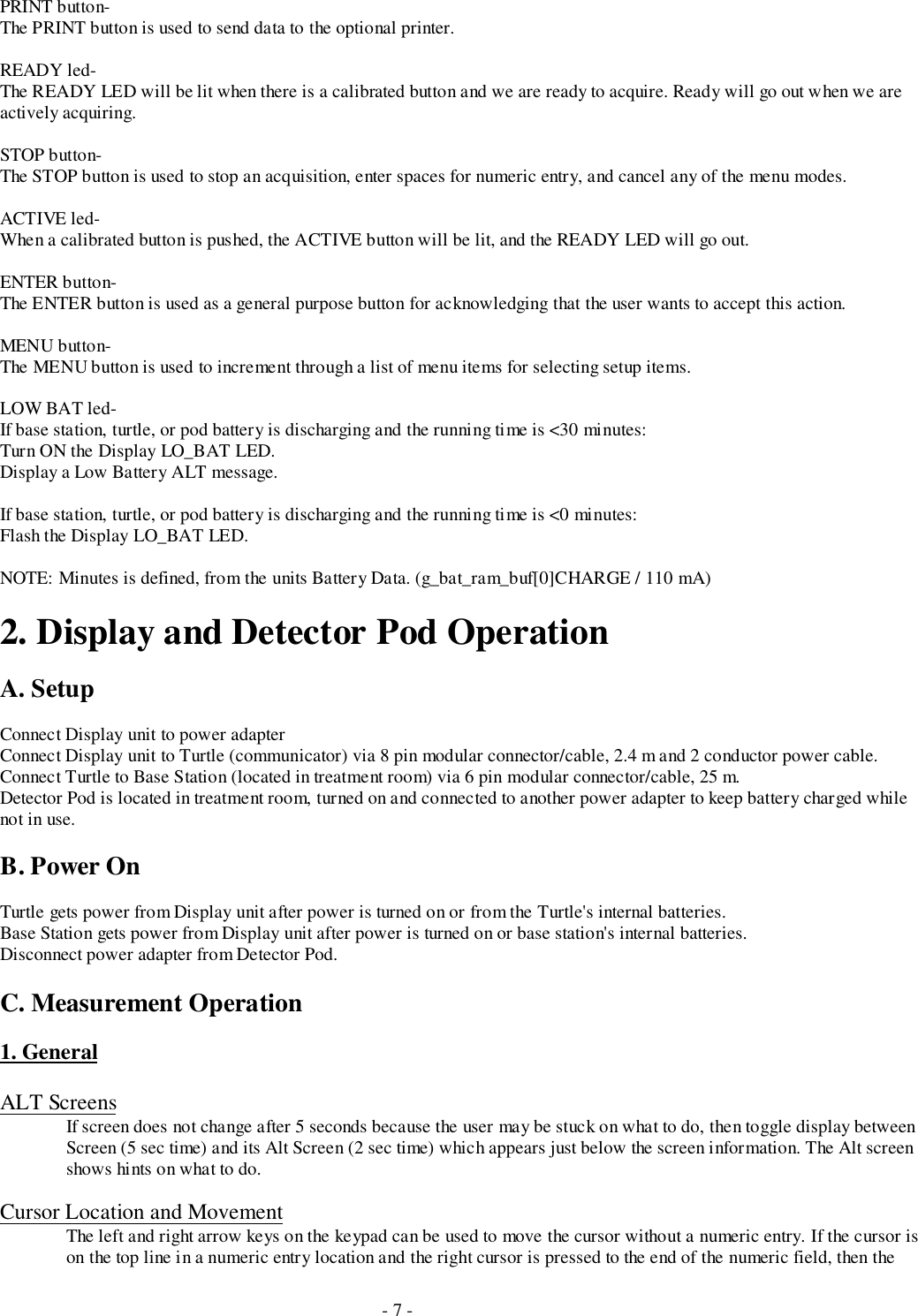 - 7 -PRINT button-The PRINT button is used to send data to the optional printer.READY led-The READY LED will be lit when there is a calibrated button and we are ready to acquire. Ready will go out when we areactively acquiring.STOP button-The STOP button is used to stop an acquisition, enter spaces for numeric entry, and cancel any of the menu modes.ACTIVE led-When a calibrated button is pushed, the ACTIVE button will be lit, and the READY LED will go out.ENTER button-The ENTER button is used as a general purpose button for acknowledging that the user wants to accept this action.MENU button-The MENU button is used to increment through a list of menu items for selecting setup items.LOW BAT led-If base station, turtle, or pod battery is discharging and the running time is &lt;30 minutes:Turn ON the Display LO_BAT LED.Display a Low Battery ALT message.If base station, turtle, or pod battery is discharging and the running time is &lt;0 minutes:Flash the Display LO_BAT LED.NOTE: Minutes is defined, from the units Battery Data. (g_bat_ram_buf[0]CHARGE / 110 mA)2. Display and Detector Pod OperationA. SetupConnect Display unit to power adapterConnect Display unit to Turtle (communicator) via 8 pin modular connector/cable, 2.4 m and 2 conductor power cable.Connect Turtle to Base Station (located in treatment room) via 6 pin modular connector/cable, 25 m.Detector Pod is located in treatment room, turned on and connected to another power adapter to keep battery charged whilenot in use.B. Power OnTurtle gets power from Display unit after power is turned on or from the Turtle&apos;s internal batteries.Base Station gets power from Display unit after power is turned on or base station&apos;s internal batteries.Disconnect power adapter from Detector Pod.C. Measurement Operation1. GeneralALT ScreensIf screen does not change after 5 seconds because the user may be stuck on what to do, then toggle display betweenScreen (5 sec time) and its Alt Screen (2 sec time) which appears just below the screen information. The Alt screenshows hints on what to do.Cursor Location and MovementThe left and right arrow keys on the keypad can be used to move the cursor without a numeric entry. If the cursor ison the top line in a numeric entry location and the right cursor is pressed to the end of the numeric field, then the