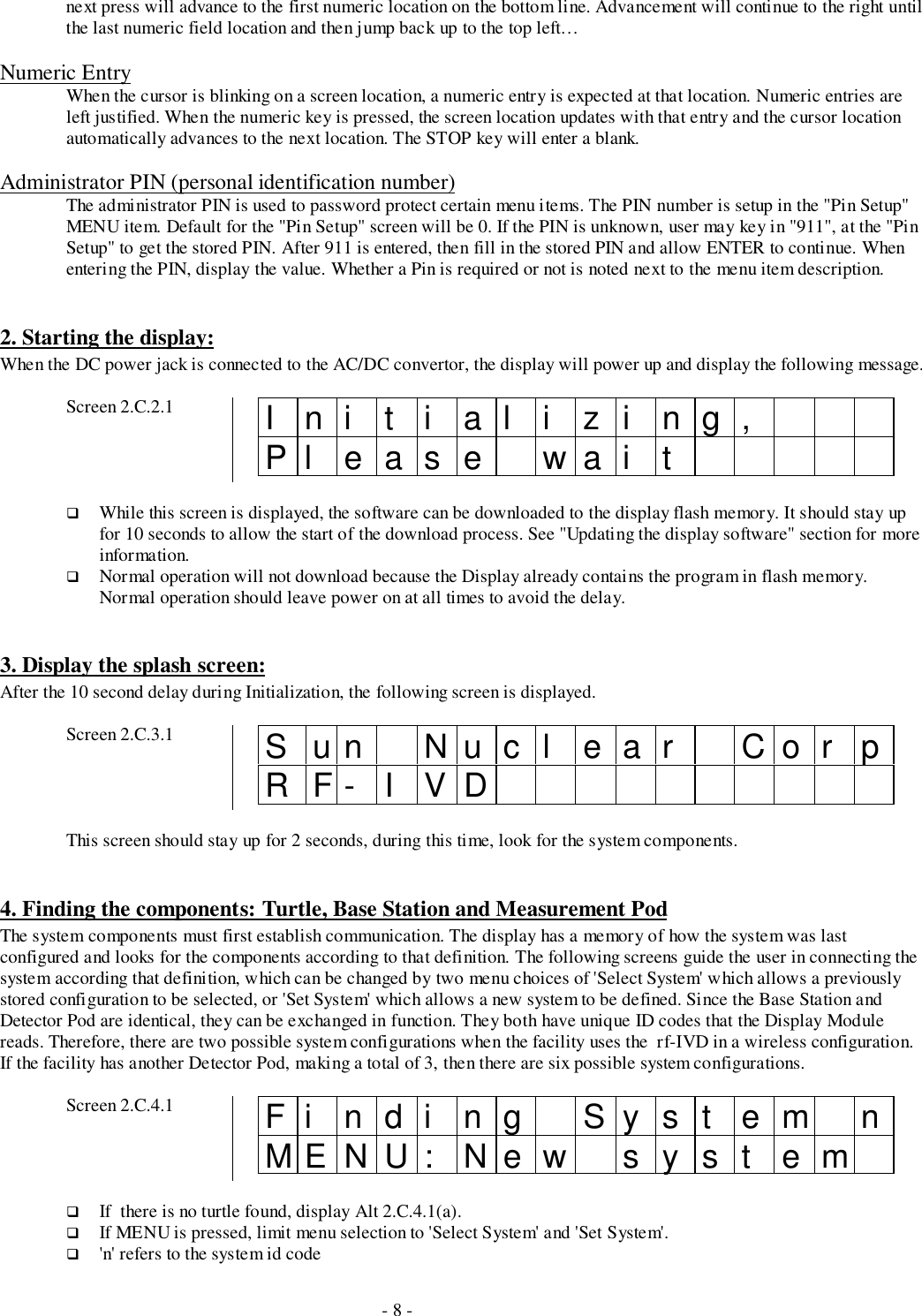 - 8 -next press will advance to the first numeric location on the bottom line. Advancement will continue to the right untilthe last numeric field location and then jump back up to the top left…Numeric EntryWhen the cursor is blinking on a screen location, a numeric entry is expected at that location. Numeric entries areleft justified. When the numeric key is pressed, the screen location updates with that entry and the cursor locationautomatically advances to the next location. The STOP key will enter a blank.Administrator PIN (personal identification number)The administrator PIN is used to password protect certain menu items. The PIN number is setup in the &quot;Pin Setup&quot;MENU item. Default for the &quot;Pin Setup&quot; screen will be 0. If the PIN is unknown, user may key in &quot;911&quot;, at the &quot;PinSetup&quot; to get the stored PIN. After 911 is entered, then fill in the stored PIN and allow ENTER to continue. Whenentering the PIN, display the value. Whether a Pin is required or not is noted next to the menu item description.2. Starting the display:When the DC power jack is connected to the AC/DC convertor, the display will power up and display the following message.Screen 2.C.2.1 Initializing,Pl eas e wai t# While this screen is displayed, the software can be downloaded to the display flash memory. It should stay upfor 10 seconds to allow the start of the download process. See &quot;Updating the display software&quot; section for moreinformation.# Normal operation will not download because the Display already contains the program in flash memory.Normal operation should leave power on at all times to avoid the delay.3. Display the splash screen:After the 10 second delay during Initialization, the following screen is displayed.Screen 2.C.3.1 Sun Nucl ear Cor pRF- I VDThis screen should stay up for 2 seconds, during this time, look for the system components.4. Finding the components: Turtle, Base Station and Measurement PodThe system components must first establish communication. The display has a memory of how the system was lastconfigured and looks for the components according to that definition. The following screens guide the user in connecting thesystem according that definition, which can be changed by two menu choices of &apos;Select System&apos; which allows a previouslystored configuration to be selected, or &apos;Set System&apos; which allows a new system to be defined. Since the Base Station andDetector Pod are identical, they can be exchanged in function. They both have unique ID codes that the Display Modulereads. Therefore, there are two possible system configurations when the facility uses the  rf-IVD in a wireless configuration.If the facility has another Detector Pod, making a total of 3, then there are six possible system configurations.Screen 2.C.4.1 Fi ndi ng Syst em nMENU: New syst em# If  there is no turtle found, display Alt 2.C.4.1(a).# If MENU is pressed, limit menu selection to &apos;Select System&apos; and &apos;Set System&apos;.# &apos;n&apos; refers to the system id code